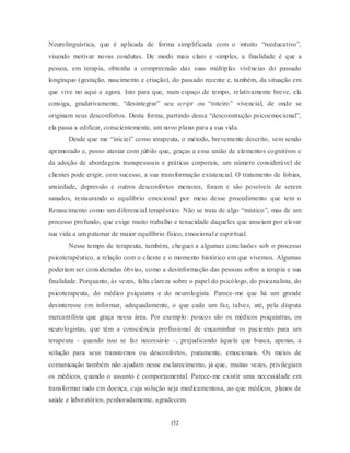 152
Neurolinguística, que é aplicada de forma simplificada com o intuito ―reeducativo‖,
visando motivar novas condutas. De modo mais claro e simples, a finalidade é que a
pessoa, em terapia, obtenha a compreensão das suas múltiplas vivências do passado
longínquo (gestação, nascimento e criação), do passado recente e, também, da situação em
que vive no aqui e agora. Isto para que, num espaço de tempo, relativamente breve, ela
consiga, gradativamente, ―desintegrar‖ seu script ou ―roteiro‖ vivencial, de onde se
originam seus desconfortos. Desta forma, partindo dessa ―desconstrução psicoemocional‖,
ela passa a edificar, conscientemente, um novo plano para a sua vida.
Desde que me ―iniciei‖ como terapeuta, o método, brevemente descrito, vem sendo
aprimorado e, posso atestar com júbilo que, graças a essa união de elementos cognitivos e
da adoção de abordagens transpessoais e práticas corporais, um número considerável de
clientes pode erigir, com sucesso, a sua transformação existencial. O tratamento de fobias,
ansiedade, depressão e outros desconfortos menores, foram e são possíveis de serem
sanados, restaurando o equilíbrio emocional por meio desse procedimento que tem o
Renascimento como um diferencial terapêutico. Não se trata de algo ―místico‖, mas de um
processo profundo, que exige muito trabalho e tenacidade daqueles que anseiam por elevar
sua vida a um patamar de maior equilíbrio físico, emocional e espiritual.
Nesse tempo de terapeuta, também, cheguei a algumas conclusões sob o processo
psicoterapêutico, a relação com o cliente e o momento histórico em que vivemos. Algumas
poderiam ser consideradas óbvias, como a desinformação das pessoas sobre a terapia e sua
finalidade. Porquanto, às vezes, falta clareza sobre o papel do psicólogo, do psicanalista, do
psicoterapeuta, do médico psiquiatra e do neurologista. Parece-me que há um grande
desinteresse em informar, adequadamente, o que cada um faz, talvez, até, pela disputa
mercantilista que graça nessa área. Por exemplo: poucos são os médicos psiquiatras, ou
neurologistas, que têm a consciência profissional de encaminhar os pacientes para um
terapeuta – quando isso se faz necessário –, prejudicando àquele que busca, apenas, a
solução para seus transtornos ou desconfortos, puramente, emocionais. Os meios de
comunicação também não ajudam nesse esclarecimento, já que, muitas vezes, privilegiam
os médicos, quando o assunto é comportamental. Parece-me existir uma necessidade em
transformar tudo em doença, cuja solução seja medicamentosa, ao que médicos, planos de
saúde e laboratórios, penhoradamente, agradecem.
 