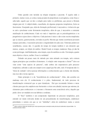 153
Outra questão está incluída na relação terapeuta e paciente. É aquela onde o
primeiro, muitas vezes, se coloca numa posição de prepotência ou arrogância, como fosse o
sabe-tudo; aquele que vai dar a solução para todos os problemas, que possui a fórmula
mágica para tal. A subjetividade, exacerbada, de algumas propostas terapêuticas, beira ao
ilusionismo. Ensejando que, além da formação profissional, é necessária a vivência do que
se está a proclamar como ferramenta terapêutica, além do que, é necessária a constante
atualização do conhecimento. Cada vez mais é imperioso que os psicodiagnósticos e os
prognósticos sejam claros e objetivos. Cada paciente é único e não existe receita terapêutica
que se encaixe, genericamente, em todos os perfis. Mesmo que muitas ocorrências possuam
nuanças parecidas, é necessário procurar a singularidade de cada caso. Sintomas podem ser
semelhantes, causas não. A questão do tempo de terapia também é um elemento que
merece, sempre, ser objeto de análise. Desde Freud, os tempos mudaram. Hoje, já não há
como prolongar, indefinidamente, uma terapia, seja ela analítica ou não. Em terapia, quanto
mais objetivo e breve, melhor. Essa é a realidade!
Falando um pouco mais do método por mim adotado em terapia, nele existem
alguns princípios que considero elementares. A relação entre terapeuta e cliente43
deve ser
vista como ―uma espécie de parceria‖, onde ambos são responsáveis pelo processo
terapêutico, cabendo a cada um cumprir com o papel que lhe cabe, nele. O terapeuta não é o
―dono da verdade‖, talvez possua informações e conhecimentos que o cliente não detenha,
mas isso não o torna superior.
Outro princípio é o da ―transferência de conhecimento‖. Aliás, não acredito em
mudança sem ele. O conhecimento é o pilar, fundamental, de todo processo de
transformação existencial que se quer duradouro. Daí que recomendo leituras a meus
clientes para que eles ampliem seus horizontes e criem um cabedal, mesmo que mínimo, de
elementos para conhecerem a si mesmos e formarem uma consciência ativa, daquilo que
pode e deve ser mudado em seus hábitos e condutas.
O ―foco‖ também é um componente importante no processo terapêutico, pois
entendo ser muito relevante dentro de um procedimento de transformação, estabelecer
prioridades e setores em que se vai ―trabalhar‖, além de estabelecer metas a serem
43
Adoto a palavra cliente por entender que o termo paciente possui conotações muito próximas da submissão, da passividade. Ao
contrário do termo cliente.
 
