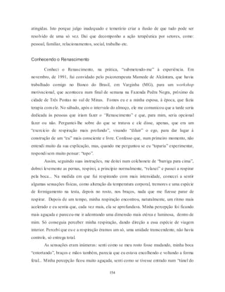 154
atingidas. Isto porque julgo inadequado e temerário criar a ilusão de que tudo pode ser
resolvido de uma só vez. Daí que decomponho a ação terapêutica por setores, como:
pessoal, familiar, relacionamentos, social, trabalho etc.
Conhecendo o Renascimento
Conheci o Renascimento, na prática, ―submetendo-me‖ à experiência. Em
novembro, de 1991, fui convidado pelo psicoterapeuta Mamede de Alcântara, que havia
trabalhado comigo no Banco do Brasil, em Varginha (MG), para um workshop
motivacional, que aconteceu num final de semana na Fazenda Pedra Negra, próximo da
cidade de Três Pontas no sul de Minas. Fomos eu e a minha esposa, à época, que fazia
terapia com ele. No sábado, após o intervalo do almoço, ele me comunicou que a tarde seria
dedicada às pessoas que iriam fazer o “Renascimento‖ e que, para mim, seria opcional
fazer ou não. Perguntei-lhe sobre do que se tratava e ele disse, apenas, que era um
―exercício de respiração mais profundo‖, visando ―diluir‖ o ego, para dar lugar à
construção de um ―eu‖ mais consciente e livre. Confesso que, num primeiro momento, não
entendi muito da sua explicação, mas, quando me perguntou se eu ―toparia‖ experimentar,
respondi sem muito pensar: ―topo‖.
Assim, seguindo suas instruções, me deitei num colchonete de ―barriga para cima‖,
dobrei levemente as pernas, respirei, a princípio normalmente, ―relaxei‖ e passei a respirar
pela boca... Na medida em que fui respirando com mais intensidade, comecei a sentir
algumas sensações físicas, como alteração da temperatura corporal, tremores e uma espécie
de formigamento na testa, depois no rosto, nos braços, nada que me fizesse parar de
respirar. Depois de um tempo, minha respiração encontrou, naturalmente, um ritmo mais
acelerado e eu sentia que, cada vez mais, ela se aprofundava. Minha percepção foi ficando
mais aguçada e pareceu-me ir adentrando uma dimensão mais etérea e luminosa, dentro de
mim. Só conseguia perceber minha respiração, dando direção a essa espécie de viagem
interior. Percebi que eu e a respiração éramos um só, uma unidade transcendente, não havia
controle, só entrega total.
As sensações eram inúmeras: senti como se meu rosto fosse mudando, minha boca
―entortando‖, braços e mãos também, parecia que eu estava encolhendo e voltando a forma
fetal... Minha percepção ficou muito aguçada, senti como se tivesse entrado num ―túnel do
 