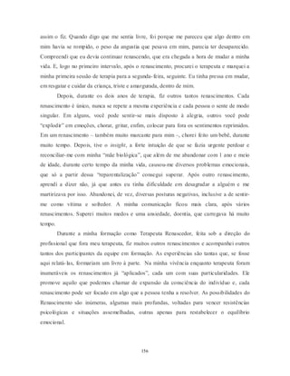 156
assim o fiz. Quando digo que me sentia livre, foi porque me pareceu que algo dentro em
mim havia se rompido, o peso da angustia que pesava em mim, parecia ter desaparecido.
Compreendi que eu devia continuar renascendo, que era chegada a hora de mudar a minha
vida. E, logo no primeiro intervalo, após o renascimento, procurei o terapeuta e marquei a
minha primeira sessão de terapia para a segunda-feira, seguinte. Eu tinha pressa em mudar,
em resgatar e cuidar da criança, triste e amargurada, dentro de mim.
Depois, durante os dois anos de terapia, fiz outros tantos renascimentos. Cada
renascimento é único, nunca se repete a mesma experiência e cada pessoa o sente de modo
singular. Em alguns, você pode sentir-se mais disposto à alegria, outros você pode
―explodir‖ em emoções, chorar, gritar, enfim, colocar para fora os sentimentos reprimidos.
Em um renascimento – também muito marcante para mim –, chorei feito um bebê, durante
muito tempo. Depois, tive o insight, a forte intuição de que se fazia urgente perdoar e
reconciliar-me com minha ―mãe biológica‖, que além de me abandonar com 1 ano e meio
de idade, durante certo tempo da minha vida, causou-me diversos problemas emocionais,
que só a partir dessa ―reparentalização‖ consegui superar. Após outro renascimento,
aprendi a dizer não, já que antes eu tinha dificuldade em desagradar a alguém e me
martirizava por isso. Abandonei, de vez, diversas posturas negativas, inclusive a de sentir-
me como vítima e sofredor. A minha comunicação ficou mais clara, após vários
renascimentos. Superei muitos medos e uma ansiedade, doentia, que carregava há muito
tempo.
Durante a minha formação como Terapeuta Renascedor, feita sob a direção do
profissional que fora meu terapeuta, fiz muitos outros renascimentos e acompanhei outros
tantos dos participantes da equipe em formação. As experiências são tantas que, se fosse
aqui relatá-las, formariam um livro à parte. Na minha vivência enquanto terapeuta foram
inumeráveis os renascimentos já ―aplicados‖, cada um com suas particularidades. Ele
promove aquilo que podemos chamar de expansão da consciência do indivíduo e, cada
renascimento pode ser focado em algo que a pessoa tenha a resolver. As possibilidades do
Renascimento são inúmeras, algumas mais profundas, voltadas para vencer resistências
psicológicas e situações assemelhadas, outras apenas para restabelecer o equilíbrio
emocional.
 