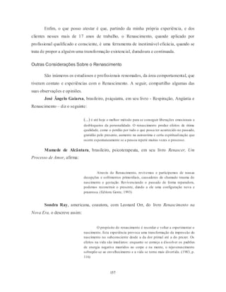 157
Enfim, o que posso atestar é que, partindo da minha própria experiência, e dos
clientes nesses mais de 17 anos de trabalho, o Renascimento, quando aplicado por
profissional qualificado e consciente, é uma ferramenta de inestimável eficácia, quando se
trata de propor a alguém uma transformação existencial, duradoura e continuada.
Outras Considerações Sobre o Renascimento
São inúmeros os estudiosos e profissionais renomados, da área comportamental, que
tiveram contato e experiências com o Renascimento. A seguir, compartilho algumas das
suas observações e opiniões.
José Ângelo Gaiarsa, brasileiro, psiquiatra, em seu livro - Respiração, Angústia e
Renascimento – diz o seguinte:
(...) é até hoje o melhor método para se conseguir liberações emocionais e
desbloqueios da personalidade. O renascimento produz efeitos de ótima
qualidade, como o perdão por tudo o que possa ter acontecido no passado,
gratidão pelo presente, aumento na autoestima e certa espiritualização que
ocorre espontaneamente se a pessoa repetir muitas vezes o processo.
Mamede de Alcântara, brasileiro, psicoterapeuta, em seu livro Renascer, Um
Processo de Amor, afirma:
Através do Renascimento, revivemos e participamos de nossas
decepções e sofrimentos primordiais, causadores do chamado trauma do
nascimento e gestação. Revivenciando o passado de forma reparadora,
podemos reconstruir o presente, dando a ele uma configuração nova e
prazerosa. (Editora Gente, 1993)
Sondra Ray, americana, coautora, com Leonard Orr, do livro Renascimento na
Nova Era, o descreve assim:
O propósito do renascimento é recordar e voltar a experimentar o
nascimento. Esta experiência provoca uma transformação da impressão do
nascimento no subconsciente desde a da dor primal até a do prazer. Os
efeitos na vida são imediatos: enquanto se começa a dissolver os padrões
de energia negativa mantidos no corpo e na mente, o rejuvenescimento
sobrepõe-se ao envelhecimento e a vida se torna mais divertida. (1983, p.
116)
 