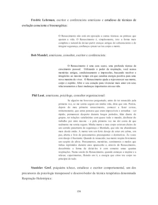 158
Fredric Lehrman, escritor e conferencista americano e estudioso de técnicas de
evolução consciente e bioenergética:
O Renascimento não está em oposição a outras técnicas ou práticas que
apoiem a vida. O Renascimento é, simplesmente, isto: a forma mais
completa e natural de deixar partir crenças antigas do subconsciente e de
integrar segurança, confiança e prazer ao teu corpo e mente.
Bob Mandel, americano, consultor, escritor e conferencista:
O Renascimento é uma cura suave, uma profunda técnica de
crescimento pessoal. Utilizando o poder da respiração, você acessa
memórias antigas, condicionamento e impressões, buscando resolver e
integrá-los ao mesmo tempo em que canaliza energia positiva para uma
nova maneira de viver. O Renascimento ajuda a rejuvenescer sua mente,
corpo e espírito. Abre o seu coração para vivenciar mais amor em seus
relacionamentos e fazer mudanças importantes emsua vida.
Phil Laut, americano, psicólogo, consultor organizacional:
Se alguém me houvesse perguntado, antes de ter renascido pela
primeira vez, se me sentia seguro em minha vida, diria que sim. Porém,
depois do meu primeiro renascimento, comecei a fazer coisas,
rotineiramente, que antes pensava que eram impossíveis e estranhas - ser
rápido, permanecer desperto durante longos períodos, falar diante de
grupos, ter relações satisfatórias com quase todo o mundo, desfrutar do
trabalho por mim mesmo - e pela primeira vez me dei conta de que
realmente me sentia seguro. Minha mente e meu corpo estavam cheios de
um sentido penetrante de segurança e liberdade, que não me abandonam
mais desde então. A mente tem um forte desejo de estar em calma, em
paz, aberta e livre de pensamentos preocupantes e destrutivos. Às vezes
este desejo é frustrante. Quando és renascido, tua mente respira livremente
um suspiro de alívio. Pensamentos, memórias, sentimentos e medos que
tinhas reprimidos durante anos aparecerão e, através do Renascimento,
descobrirás a forma de deixá-los ir com somente umas quantas
respirações. Numa sessão de Renascimento, quando começas a respirar e a
relaxar, experimentas, fluindo em ti, a energia que criou teu corpo no
princípio de tudo.
Stanislav Grof, psiquiatra tcheco, estudioso e escritor comportamental, um dos
precursores da psicologia transpessoal e desenvolvedor da técnica terapêutica denominada
Respiração Holotrópica:
 