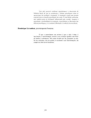 159
Tem sido possível confirmar repetidamente a observação de
Wilhelm Reich de que as resistências e defesas psicológicas usam os
mecanismos de restringir a respiração. A respiração ocupa uma posição
especial entre as funções psicológicas do corpo. É uma função autônoma,
mas também pode ser facilmente influenciada pela vontade. Aumente a
quantidade e profundidade da respiração, especialmente se libertando das
defesas psicológicas, e se conduza à libertação e à saída da inconsciência.
Dominique Levandoux, psicoterapeuta Francesa:
O que o renascimento me ensinou é que a vida é ritmo, é
movimento, é transformação; resistir à sua evolução significa uma fonte
de tensões e sofrimentos. Nós somos levados por ela, queiramos ou não.
Se nos retesamos, ela nos quebra, se aceitamos suas transformações, ela
sempre nos abre novos horizontes.
 