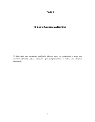 16
Parte 1
O Que Influencia a Autoestima
Na busca por uma autoestima saudável e elevada, antes de procurarmos o novo, que
devemos aprender, faz-se necessário que compreendamos o velho, que devemos
desaprender.
 
