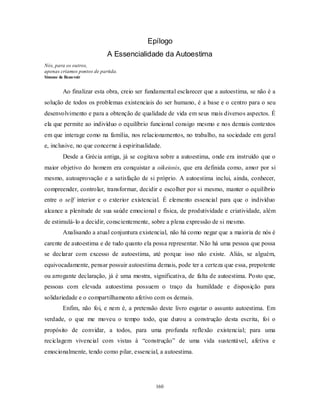 160
Epílogo
A Essencialidade da Autoestima
Nós, para os outros,
apenas criamos pontos de partida.
Simone de Beauvoir
Ao finalizar esta obra, creio ser fundamental esclarecer que a autoestima, se não é a
solução de todos os problemas existenciais do ser humano, é a base e o centro para o seu
desenvolvimento e para a obtenção de qualidade de vida em seus mais diversos aspectos. É
ela que permite ao indivíduo o equilíbrio funcional consigo mesmo e nos demais contextos
em que interage como na família, nos relacionamentos, no trabalho, na sociedade em geral
e, inclusive, no que concerne à espiritualidade.
Desde a Grécia antiga, já se cogitava sobre a autoestima, onde era instruído que o
maior objetivo do homem era conquistar a oikeiosis, que era definida como, amor por si
mesmo, autoaprovação e a satisfação de si próprio. A autoestima inclui, ainda, conhecer,
compreender, controlar, transformar, decidir e escolher por si mesmo, manter o equilíbrio
entre o self interior e o exterior existencial. É elemento essencial para que o indivíduo
alcance a plenitude de sua saúde emocional e física, de produtividade e criatividade, além
de estimulá-lo a decidir, conscientemente, sobre a plena expressão de si mesmo.
Analisando a atual conjuntura existencial, não há como negar que a maioria de nós é
carente de autoestima e de tudo quanto ela possa representar. Não há uma pessoa que possa
se declarar com excesso de autoestima, até porque isso não existe. Aliás, se alguém,
equivocadamente, pensar possuir autoestima demais, pode ter a certeza que essa, prepotente
ou arrogante declaração, já é uma mostra, significativa, de falta de autoestima. Posto que,
pessoas com elevada autoestima possuem o traço da humildade e disposição para
solidariedade e o compartilhamento afetivo com os demais.
Enfim, não foi, e nem é, a pretensão deste livro esgotar o assunto autoestima. Em
verdade, o que me moveu o tempo todo, que durou a construção desta escrita, foi o
propósito de convidar, a todos, para uma profunda reflexão existencial; para uma
reciclagem vivencial com vistas à ―construção‖ de uma vida sustentável, afetiva e
emocionalmente, tendo como pilar, essencial, a autoestima.
 