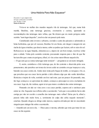 162
Uma História Para Não Esquecer*
Encanto é o que alguns têm
até que começam a acreditar
que, de fato, o têm.
Simone de Beauvoir
Vivia-se no melhor dos mundos naquela vila de tartarugas. Até que, numa bela
manhã, Daniline, uma tartaruga graciosa, aventureira e curiosa, ignorando as
recomendações das tartarugas mais velhas, que lhe diziam que era muito perigoso andar
sozinha ―num lugar daqueles‖, resolveu dar um passeio pela mata.
Caminhando entre árvores e arbustos, ouvindo o canto dos pássaros e admirando as
belas borboletas, que por ali voavam, Daniline foi em frente, até chegar à margem de um
riacho de água cristalina, que descia manso, sobre as pedras que luziam, sob os raios do sol.
Refrescou-se na água límpida, alimentou-se e, depois de um bom tempo, resolveu voltar
para a cidade. Vinha pelo caminho contente, procurando resposta para o fato de que lhe
haviam dito que a mata era perigosa, afinal, só vira coisas maravilhosas naquele dia.
— O que será que as outras tartarugas tanto temiam? — perguntava-se um tanto intrigada.
E, assim, caminhava a feliz tartaruga que, de tão contente e absorvida pelos seus
pensamentos, não percebeu um tronco de árvore caído no caminho em que tropeçou e caiu,
batendo seu casco contra ele. Ainda meio tonta pelo baque do tombo, se reergueu e foi, aí,
que percebeu que seu casco havia partido e dele aflorara algo que não soube identificar.
Reiniciou o trajeto de volta, sentindo um leve mal estar, que aos poucos foi passando, mas,
tão logo começou a se aproximar da cidade, começou a preocupar-se com a rachadura do
seu casco: logo ela, tão vaidosa, agora ia ter que aturar a zombaria das outras tartarugas.
Pensando em não ser vista com o seu casco partido, esperou até o anoitecer para
entrar na vila. Enquanto isso refletia sobre o acontecido: ―será que o seu acidente havia sido
castigo por não ter ouvido o conselho das tartarugas mais velhas? Deixa pra lá, afinal o
passeio tinha sido muito bom, e, sentimento de culpa não cabia naquele momento‖,
concluiu. Quando chegou ao abrigo onde morava, suspirou aliviada por não ter encontrado
ninguém para indagar-lhe sobre o acontecido.
— Amanhã será um novo dia. — Disse para si mesma, sabendo que teria que tratar do seu
casco no dia seguinte.
 