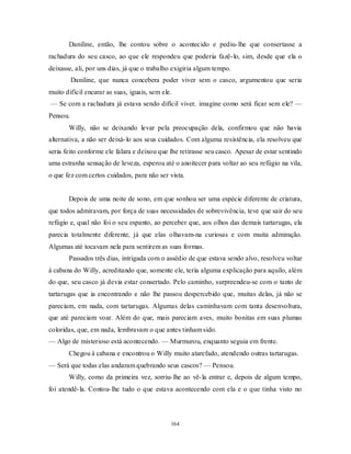 164
Daniline, então, lhe contou sobre o acontecido e pediu-lhe que consertasse a
rachadura do seu casco, ao que ele respondeu que poderia fazê-lo, sim, desde que ela o
deixasse, ali, por uns dias, já que o trabalho exigiria algum tempo.
Daniline, que nunca concebera poder viver sem o casco, argumentou que seria
muito difícil encarar as suas, iguais, sem ele.
— Se com a rachadura já estava sendo difícil viver, imagine como será ficar sem ele? —
Pensou.
Willy, não se deixando levar pela preocupação dela, confirmou que não havia
alternativa, a não ser deixá-lo aos seus cuidados. Com alguma resistência, ela resolveu que
seria feito conforme ele falara e deixou que lhe retirasse seu casco. Apesar de estar sentindo
uma estranha sensação de leveza, esperou até o anoitecer para voltar ao seu refúgio na vila,
o que fez com certos cuidados, para não ser vista.
Depois de uma noite de sono, em que sonhou ser uma espécie diferente de criatura,
que todos admiravam, por força de suas necessidades de sobrevivência, teve que sair do seu
refúgio e, qual não foi o seu espanto, ao perceber que, aos olhos das demais tartarugas, ela
parecia totalmente diferente, já que elas olhavam-na curiosas e com muita admiração.
Algumas até tocavam nela para sentirem as suas formas.
Passados três dias, intrigada com o assédio de que estava sendo alvo, resolveu voltar
à cabana do Willy, acreditando que, somente ele, teria alguma explicação para aquilo, além
do que, seu casco já devia estar consertado. Pelo caminho, surpreendeu-se com o tanto de
tartarugas que ia encontrando e não lhe passou despercebido que, muitas delas, já não se
pareciam, em nada, com tartarugas. Algumas delas caminhavam com tanta desenvoltura,
que até pareciam voar. Além do que, mais pareciam aves, muito bonitas em suas plumas
coloridas, que, em nada, lembravam o que antes tinham sido.
— Algo de misterioso está acontecendo. — Murmurou, enquanto seguia em frente.
Chegou à cabana e encontrou o Willy muito atarefado, atendendo outras tartarugas.
— Será que todas elas andaram quebrando seus cascos? — Pensou.
Willy, como da primeira vez, sorriu-lhe ao vê-la entrar e, depois de algum tempo,
foi atendê-la. Contou-lhe tudo o que estava acontecendo com ela e o que tinha visto no
 