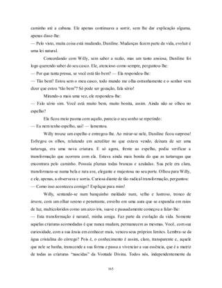 165
caminho até a cabana. Ele apenas continuava a sorrir, sem lhe dar explicação alguma,
apenas disse-lhe:
— Pelo visto, muita coisa está mudando, Daniline. Mudanças fazem parte da vida, evoluir é
uma lei natural.
Concordando com Willy, sem saber a razão, mas um tanto ansiosa, Daniline foi
logo querendo saber do seu casco. Ele, atencioso como sempre, perguntou-lhe:
— Por que tanta pressa, se você está tão bem? — Ela respondeu-lhe:
— Tão bem? Estou sem o meu casco, todo mundo me olha estranhamente e o senhor vem
dizer que estou ―tão bem‖? Só pode ser gozação, fala sério!
Mirando-a mais uma vez, ele respondeu-lhe:
— Falo sério sim. Você está muito bem, muito bonita, assim. Ainda não se olhou no
espelho?
Ela ficou meio pasma com aquilo, parecia o seu sonho se repetindo:
— Eu nem tenho espelho, uai! — lamentou.
Willy trouxe um espelho e entregou-lhe. Ao mirar-se nele, Daniline ficou surpresa!
Esfregou os olhos, relutando em acreditar no que estava vendo, deixara de ser uma
tartaruga, era uma nova criatura. E só agora, frente ao espelho, podia verificar a
transformação que ocorrera com ela. Estava ainda mais bonita do que as tartarugas que
encontrara pelo caminho. Possuía plumas todas brancas e azuladas. Sua pele era clara,
transformara-se numa bela e rara ave, elegante e majestosa no seu porte. Olhou para Willy,
e ele, apenas, a observava e sorria. Curiosa diante de tão radical transformação, perguntou:
— Como isso aconteceu comigo? Explique para mim!
Willy, sentando-se num banquinho moldado num, velho e lustroso, tronco de
árvore, com um olhar sereno e penetrante, envolto em uma aura que se expandia em raios
de luz, multicoloridos como um arco-íris, suave e pausadamente começou a falar-lhe:
— Esta transformação é natural, minha amiga. Faz parte da evolução da vida. Somente
aquelas criaturas acomodadas é que nunca mudam, permanecem as mesmas. Você, com sua
curiosidade, com a sua ânsia em conhecer mais, venceu seus próprios limites. Lembra-se da
água cristalina do córrego? Pois é, o conhecimento é assim, claro, transparente e, aquele
que nele se banha, transcende a sua forma e passa a vivenciar a sua essência, que é a matriz
de todas as criaturas ―nascidas‖ da Vontade Divina. Todos nós, independentemente da
 