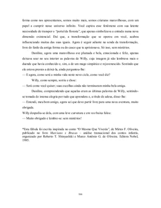 166
forma como nos apresentamos, somos muito mais, somos criaturas maravilhosas, com um
papel a cumprir nesse universo infinito. Você captou esse fenômeno com sua latente
necessidade de transpor o ―portal da floresta‖, que apenas simbolizava a entrada numa nova
dimensão existencial. Daí que, a transformação que se operou em você, acabou
influenciando muitas das suas iguais. Agora é seguir adiante na senda da transformação,
livre do fardo da antiga forma ou do casco que te aprisionava. Só isso, sem mistérios.
Daniline, agora uma maravilhosa ave plumada e bela, emocionada e feliz, apenas
deixava soar no seu interior as palavras de Willy, cuja imagem já não lembrava mais o
duende que havia conhecido e, sim, a de um mago simpático e rejuvenescido. Sentindo que
ele estava prestes a deixá-la, ainda perguntou-lhe:
— E agora, como será a minha vida neste novo ciclo, como você diz?
Willy, como sempre, sorriu e disse:
— Será como você quiser; suas escolhas ainda não terminaram minha bela amiga.
Daniline, compreendendo que aquelas eram as últimas palavras de Willy, sentindo-
se tomada de imensa alegria por tudo que aprendera e, a título de adeus, disse-lhe:
— Entendi, meu bom amigo, agora sei que devo partir livre para uma nova aventura, muito
obrigada.
Willy despediu-se dela, com uma leve curvatura e em voz baixa falou:
— Muito obrigado e lembre-se: sem mistérios!
*Esta fábula foi escrita inspirada no conto ―O Mesmo Que Viverás‖, de Mirtes F. Oliveira,
publicado no livro Marciano x Bruxas – análise transacional dos contos infantis,
organizado por Roberto T. Shinyashiki e Marco Antônio G. de Oliveira. Editora Nobel,
1985.
 