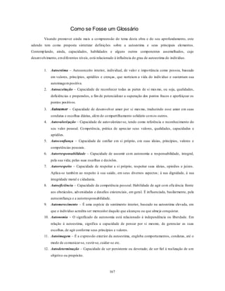 167
Como se Fosse um Glossário
Visando promover ainda mais a compreensão do tema desta obra e do seu aprofundamento, este
adendo tem como proposta sintetizar definições sobre a autoestima e seus principais elementos.
Contemplando, ainda, capacidades, habilidades e alguns outros componentes assemelhados, cujo
desenvolvimento, emdiferentes níveis, está relacionado à influência do grau de autoestima do indivíduo.
1. Autoestima – Autoconceito interior, individual, de valor e importância como pessoa, baseado
em valores, princípios, aptidões e crenças, que norteiam a vida do indivíduo e sustentam sua
autoimagempositiva.
2. Autoaceitação – Capacidade de reconhecer todas as partes de si mesmo, ou seja, qualidades,
deficiências e propensões, a fim de potencializar a superação dos pontos fracos e aperfeiçoar os
pontos positivos.
3. Autoamor – Capacidade de desenvolver amor por si mesmo, traduzindo esse amor em suas
condutas e escolhas diárias, além do compartilhamento solidário comos outros.
4. Autovalorização – Capacidade de autovalorizar-se, tendo como referência o reconhecimento do
seu valor pessoal. Competência, prática de apreciar seus valores, qualidades, capacidades e
aptidões.
5. Autoconfiança – Capacidade de confiar em si próprio, em suas ideias, princípios, valores e
competências pessoais.
6. Autorresponsabilidade – Capacidade de assumir com autonomia a responsabilidade, integral,
pela sua vida; pelas suas escolhas e decisões.
7. Autorrespeito – Capacidade de respeitar a si próprio, respeitar suas ideias, opiniões e juízos.
Aplica-se também ao respeito à sua saúde, em seus diversos aspectos; à sua dignidade, à sua
integridade moral e cidadania.
8. Autoeficiência – Capacidade da competência pessoal. Habilidade de agir com eficiência frente
aos obstáculos, adversidades e desafios existenciais, em geral. É influenciada, basilarmente, pela
autoconfiança e a autorresponsabilidade.
9. Automerecimento – É uma espécie de sentimento interior, baseado na autoestima elevada, em
que o indivíduo acredita ser merecedor daquilo que alcançou ou que almeja conquistar.
10. Autonomia – O significado de autonomia está relacionado à independência ou liberdade. Em
relação à autoestima, significa a capacidade de pensar por si mesmo, de gerenciar as suas
escolhas, de agir conforme seus princípios e valores.
11. Autoimagem – É a expressão exterior da autoestima, engloba comportamentos, condutas, até o
modo de comunicar-se, vestir-se, cuidar-se etc.
12. Autodeterminação – Capacidade de ser persistente ou devotado; de ser fiel à realização de um
objetivo ou propósito.
 
