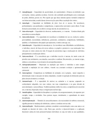 168
13. Autoafirmação – Capacidade da assertividade, de autenticidade e firmeza em defender suas
convicções, valores, opiniões ou ideias. Convém não confundir autoafirmação com a ostentação
de poder, dinheiro, posses etc. Pois aquele que age dessa maneira apenas tentando compensar
sua baixa autoestima; usando dessas demonstrações para obter a aceitação dos outros.
14. Autoelogio – Capacidade ou habilidade de falar bem de si mesmo. De reconhecer,
profundamente, seus predicados e competências, e expressá-las sem temer o juízo alheio. É uma
forma de autoestímulo, de ser afetivo consigo mesmo, de automotivar-se.
15. Auto-observação – Capacidade de observar, analiticamente, a si mesmo. Conduta ditada pela
autocrítica ou autoavaliação.
16. Autoconhecimento – É a capacidade de reconhecer a totalidade do seu ser, inclusive caráter,
personalidade, necessidades, deficiências, potenciais, sentimentos, competências, habilidades,
aptidões; os fundamentos dos papéis que representa, o modo como age, etc.
17. Autoeducação – Capacidade de autoeducar-se. Ao reconhecer suas dificuldades ou deficiências,
o indivíduo, através da busca de novos saberes, se propõe a promover a sua reeducação. Isso
vale para os vários setores da vida. O resgate da autoestima exige a reeducação do indivíduo,
principalmente a reeducação afetiva.
18. Autoconsciência – É a consciência que o indivíduo tem de si mesmo, do modo como ele
percebe seus sentimentos, sua emoções, suas ações e condutas. Ela antecede e, ao mesmo tempo,
embasa a consciência, é umelemento de autoaperfeiçoamento.
19. Autoaperfeiçoamento – Disposição ou aspiração que motiva o indivíduo a estar sempre
buscando a ampliação de seus saberes, visando sua constante evolução e aprimoramento
existencial.
20. Autoexigência – Competência ou habilidade de estimular, em si próprio, maior empenho e
determinação rumo à execução de metas estipuladas, visando à superação de obstáculos para seu
pleno desenvolvimento e evolução.
21. Automotivação – É a capacidade de motivar ou estimular a si mesmo, amparado no
conhecimento adquirido, nos seus valores, nas suas competências e no grau elevado de
autovalorização e autoconfiança. Também podemos defini-la como a competência de encontrar
em, si mesmo, disposição, força e coragem para realizar algo.
22. Autodisciplina – Capacidade de disciplinar a si próprio; de autogerenciamento; de organizar, por
exemplo, tempo e atividades. Essa postura requer, inicialmente, o aprendizado da mente
disciplinada.
23. Autotransformação – Partindo do autoconhecimento e da necessidade de melhora existencial,
significa promover mudança de referências, valores e condutas emsua vida.
24. Autorrealização – Realisticamente, podemos considerar a autorrealização como uma meta a ser
atingida no decorrer de toda a vida. Posto que, envolve o desenvolvimento e a aplicação
funcional e plena de todo potencial humano individual, ou seja, de todas as suas qualidades,
 