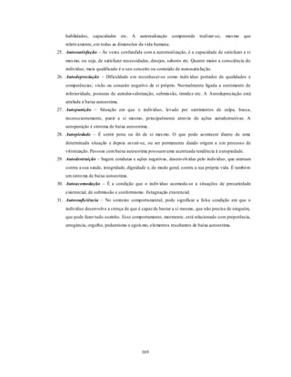 169
habilidades, capacidades etc. A autorealização compreende realizar-se, mesmo que
relativamente, em todas as dimensões da vida humana.
25. Autossatisfação – Às vezes confundida com a autorrealização, é a capacidade de satisfazer a si
mesmo, ou seja, de satisfazer necessidades, desejos, saberes etc. Quanto maior a consciência do
indivíduo, mais qualificado é o seu conceito ou conteúdo de autossatisfação.
26. Autodepreciação – Dificuldade em reconhecer-se como indivíduo portador de qualidades e
competências; visão ou conceito negativo de si próprio. Normalmente ligada a sentimento de
inferioridade, posturas de autodesvalorização, submissão, timidez etc. A Autodepreciação está
atrelada à baixa autoestima.
27. Autopunição – Situação em que o indivíduo, levado por sentimentos de culpa, busca,
inconscientemente, punir a si mesmo, principalmente através de ações autodestrutivas. A
autopunição é sintoma de baixa autoestima.
28. Autopiedade – É sentir pena ou dó de si mesmo. O que pode acontecer diante de uma
determinada situação e depois esvair-se, ou ser permanente dando origem a um processo de
vitimização. Pessoas combaixa autoestima possuemuma acentuada tendência à autopiedade.
29. Autodestruição – Sugere condutas e ações negativas, desenvolvidas pelo indivíduo, que atentam
contra a sua saúde, integridade, dignidade e, de modo geral, contra a sua própria vida. É também
umsintoma de baixa autoestima.
30. Autoacomodação – É a condição que o indivíduo acomoda-se a situações de precariedade
existencial, de submissão e conformismo. Estagnação existencial.
31. Autossuficiência – No contexto comportamental, pode significar a falsa condição em que o
indivíduo desenvolve a crença de que é capaz de bastar a si mesmo, que não precisa de ninguém,
que pode fazer tudo sozinho. Esse comportamento, mormente, está relacionado com prepotência,
arrogância, orgulho, pedantismo e egoísmo, elementos resultantes de baixa autoestima.
 