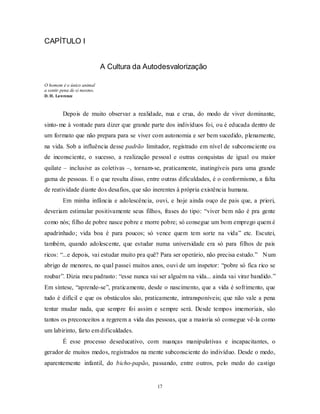17
CAPÍTULO I
A Cultura da Autodesvalorização
O homem é o único animal
a sentir pena de si mesmo.
D. H. Lawrence
Depois de muito observar a realidade, nua e crua, do modo de viver dominante,
sinto-me à vontade para dizer que grande parte dos indivíduos foi, ou é educada dentro de
um formato que não prepara para se viver com autonomia e ser bem sucedido, plenamente,
na vida. Sob a influência desse padrão limitador, registrado em nível de subconsciente ou
de inconsciente, o sucesso, a realização pessoal e outras conquistas de igual ou maior
quilate – inclusive as coletivas –, tornam-se, praticamente, inatingíveis para uma grande
gama de pessoas. E o que resulta disso, entre outras dificuldades, é o conformismo, a falta
de reatividade diante dos desafios, que são inerentes à própria existência humana.
Em minha infância e adolescência, ouvi, e hoje ainda ouço de pais que, a priori,
deveriam estimular positivamente seus filhos, frases do tipo: ―viver bem não é pra gente
como nós; filho de pobre nasce pobre e morre pobre; só consegue um bom emprego quem é
apadrinhado; vida boa é para poucos; só vence quem tem sorte na vida‖ etc. Escutei,
também, quando adolescente, que estudar numa universidade era só para filhos de pais
ricos: ―...e depois, vai estudar muito pra quê? Para ser operário, não precisa estudo.‖ Num
abrigo de menores, no qual passei muitos anos, ouvi de um inspetor: ―pobre só fica rico se
roubar‖. Dizia meu padrasto: ―esse nunca vai ser alguém na vida... ainda vai virar bandido.‖
Em síntese, ―aprende-se‖, praticamente, desde o nascimento, que a vida é sofrimento, que
tudo é difícil e que os obstáculos são, praticamente, intransponíveis; que não vale a pena
tentar mudar nada, que sempre foi assim e sempre será. Desde tempos imemoriais, são
tantos os preconceitos a regerem a vida das pessoas, que a maioria só consegue vê-la como
um labirinto, farto em dificuldades.
É esse processo deseducativo, com nuanças manipulativas e incapacitantes, o
gerador de muitos medos, registrados na mente subconsciente do indivíduo. Desde o medo,
aparentemente infantil, do bicho-papão, passando, entre outros, pelo medo do castigo
 