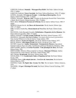 171
LEBOYER, Frédérick. Shantala – Massagem Para Bebês. São Paulo: Editora Ground,
1995. 5ª edição.
LEBOYER, Frédérick, Nascer Sorrindo. São Paulo: Editora Brasiliense, 1994, 15ª edição.
LOWEN, Alexander. O Corpo em Terapia – A abordagem Bioenergética. Rio de
Janeiro: Editora Summus, 1977. 7ª edição,
LOWEN, Alexander. Medo da Vida. Caminhos da Realização Pessoal Pela Vitória Sobre
o Medo. Rio de Janeiro: Editora Summus, 1986. 4ª edição.
MAY, Rollo. O Homem à Procura de Si Mesmo. Rio de Janeiro: Editora Vozes, 1980. 8ª
edição.
MORAES, Renata Jost de. As Chaves do Incosnciente. Rio de Janeiro: Editora Agir,
1997. 11ª edição
ORR, Leonard e Sondra Ray. Renascimento na Nova Era. São Paulo: Editora Gente,
1983.
PECOTCHE, Carlos Bernardo Gonzáles. Deficiências e Propensões do Ser Humano. São
Paulo: Editora Logosófica, 2005. 11ª edição.
PERLS, Frederick S. Gestalt Terapia Explicada. São Paulo: Editora Summus, 1977.
PIONTELLI, Alessandra. De Feto a Criança: Um estudo observacional e psicanalítico.
Trad. Joanna Wilheim et al. Rio de Janeiro: Imago editora, 1995.
REICH, Wilhelm. Escuta Zé Ninguém. São Paulo: Martins Fontes Editora, 1977.
REICH, Wilhelm. A Revolução Sexual. São Paulo: Circulo do Livro, 1985.
SCCHIFF, Jacqui Lee. Análise Transacional - Tratamento de Psicoses: Apostila do
Instituto Cathexis. Poços de Caldas: Gentilmente cedida por Mamede de Alcântara, 1986.
SHINYASHIKI, Roberto. A Carícia Essencial – Uma psicologia do Afeto. São Paulo:
Editora Gente, 1985.
SHINYASHIKI, Roberto e Marco Antônio G. Oliveira. Marciano X Bruxas: Análise
Transacional dos contos Infantis. São Paulo: Editora Nobel, 1985.
SKY, Michael. Respirando. São Paulo: Editora Gente, 1990.
SOUZA-DIAS, T. G. Considerações Sobre o Psiquismo do Feto. São Paulo: Editora
Escuta, 1996.
STEINEM, Gloria. A Revolução Interior – Um Livro de Autoestima. Rio de Janeiro:
Editora Objetiva, 1992.
STEINER, Claude. Os Papéis Que vivemos Na Vida. Rio de Janeiro: Editora Artenova,
1976.
WILHEIM, J. O que é Psicologia Pré-natal. São Paulo: Editora Casa do Psicólogo, 1997.
2ª edição.
 