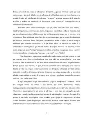 18
divino, pelo medo de ousar, de adoecer ou de morrer. A pessoa é levada a crer que vale
muito pouco e que está fadada, inevitavelmente, à infelicidade, salvo se tiver alguma sorte
na vida. Então, sob a influência de toda essa ―bagagem‖ negativa, torna-se fácil, para ela,
acreditar e moldar sua existência, de forma que essas ―sentenças‖ contraproducentes e
limitadoras se concretizem.
Em razão disso, minha constatação é de que, salvo raras exceções, essa herança,
indelével e perversa, contribuiu, em muito, no passado e contribui, ainda, no presente, para
que um número considerável de pessoas não saiba demonstrar amor por si mesmo e nem
pelos outros. Essa influência serve-lhes, do mesmo modo, para que se vejam destituídos de
qualidades e sintam-se fracos, inseguros, acomodados, pouco criativos e sem a coragem
necessária para superar dificuldades. E o que resta, então, na maioria das vezes, é o
sentimento ou a sensação de que não há muito a fazer para mudar a sua trajetória. Sendo
assim, amparada nessa ―crença‖ autodesmotivadora, só resta a essa grande massa cumprir,
como dizem alguns, o seu destino, ―carregar a sua cruz‖, o seu ―fardo‖.
Nos dias atuais, o panorama narrado não mudou muito, pois são poucos os pais
que educam seus filhos estimulando-os para uma vida de autorrealização, para uma
existência onde a habilidade de ser feliz possa ser exercitada sem medo ou preconceitos.
Talvez, porque eles mesmos, os pais, tenham acumulado mais frustrações que sucessos
durante a vida, ou porque, conservadoramente (ou irresponsavelmente), prefiram apenas
transmitir o modelo defeituoso, tal como herdaram, ou, ainda, porque não se permitem
admitir a necessidade, urgente, de reverem seus valores e condutas, assumindo um novo
modo de viver e educar os filhos.
É algo para pensar e agir. Infelizmente o ―jogo da manipulação‖ continua... Além
dos castigos morais ou físicos e dos medos, por vezes, traumáticos, usados,
inadequadamente, para impor limites, foram acrescentados, a esse perverso cabedal, outros
―dispositivos deseducativos‖, tais como a televisão – com suas programações pseudo-
educativas –, usada, também, como instrumento de substituição à presença dos pais. Um
aparato de novidades tecnológicas, como: os vídeo games, jogos de computadores, telefone
celular, internet e outras bugigangas, tem servido, também, como moeda de troca para
performances escolares duvidosas ou falsas máscaras de obediência e aceitação.
 
