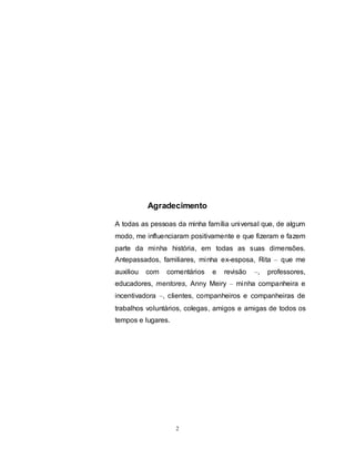 2
Agradecimento
A todas as pessoas da minha família universal que, de algum
modo, me influenciaram positivamente e que fizeram e fazem
parte da minha história, em todas as suas dimensões.
Antepassados, familiares, minha ex-esposa, Rita – que me
auxiliou com comentários e revisão –, professores,
educadores, mentores, Anny Meiry – minha companheira e
incentivadora –, clientes, companheiros e companheiras de
trabalhos voluntários, colegas, amigos e amigas de todos os
tempos e lugares.
 