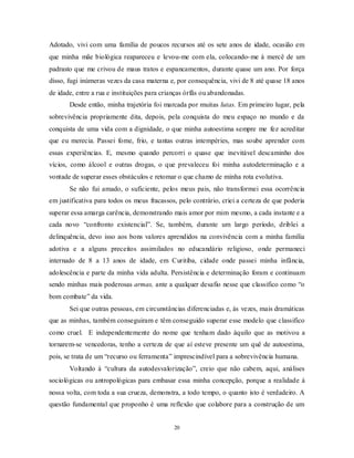 20
Adotado, vivi com uma família de poucos recursos até os sete anos de idade, ocasião em
que minha mãe biológica reapareceu e levou-me com ela, colocando-me à mercê de um
padrasto que me crivou de maus tratos e espancamentos, durante quase um ano. Por força
disso, fugi inúmeras vezes da casa materna e, por consequência, vivi de 8 até quase 18 anos
de idade, entre a rua e instituições para crianças órfãs ou abandonadas.
Desde então, minha trajetória foi marcada por muitas lutas. Em primeiro lugar, pela
sobrevivência propriamente dita, depois, pela conquista do meu espaço no mundo e da
conquista de uma vida com a dignidade, o que minha autoestima sempre me fez acreditar
que eu merecia. Passei fome, frio, e tantas outras intempéries, mas soube aprender com
essas experiências. E, mesmo quando percorri o quase que inevitável descaminho dos
vícios, como álcool e outras drogas, o que prevaleceu foi minha autodeterminação e a
vontade de superar esses obstáculos e retomar o que chamo de minha rota evolutiva.
Se não fui amado, o suficiente, pelos meus pais, não transformei essa ocorrência
em justificativa para todos os meus fracassos, pelo contrário, criei a certeza de que poderia
superar essa amarga carência, demonstrando mais amor por mim mesmo, a cada instante e a
cada novo ―confronto existencial‖. Se, também, durante um largo período, driblei a
delinquência, devo isso aos bons valores aprendidos na convivência com a minha família
adotiva e a alguns preceitos assimilados no educandário religioso, onde permaneci
internado de 8 a 13 anos de idade, em Curitiba, cidade onde passei minha infância,
adolescência e parte da minha vida adulta. Persistência e determinação foram e continuam
sendo minhas mais poderosas armas, ante a qualquer desafio nesse que classifico como ―o
bom combate‖ da vida.
Sei que outras pessoas, em circunstâncias diferenciadas e, às vezes, mais dramáticas
que as minhas, também conseguiram e têm conseguido superar esse modelo que classifico
como cruel. E independentemente do nome que tenham dado àquilo que as motivou a
tornarem-se vencedoras, tenho a certeza de que aí esteve presente um quê de autoestima,
pois, se trata de um ―recurso ou ferramenta‖ imprescindível para a sobrevivência humana.
Voltando à ―cultura da autodesvalorização‖, creio que não cabem, aqui, análises
sociológicas ou antropológicas para embasar essa minha concepção, porque a realidade à
nossa volta, com toda a sua crueza, demonstra, a todo tempo, o quanto isto é verdadeiro. A
questão fundamental que proponho é uma reflexão que colabore para a construção de um
 
