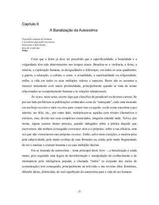 22
Capítulo II
A Banalização da Autoestima
O grande engano do homem
é acreditar que pode encontrar
bem-estar e felicidade,
fora de si mesmo.
Willes
Creio que o leitor já deve ter percebido que a superficialidade, a banalidade e a
vulgaridade têm sido determinantes nos tempos atuais. Banaliza-se a violência, a fome, a
miséria, a exploração humana, as desigualdades e diferenças, em todos os seus quadrantes;
a guerra, a educação, a cultura, o amor, a sexualidade, a espiritualidade ou religiosidade,
enfim, a vida em todos os seus múltiplos valores e aspectos. Raros são os assuntos a
merecer tratamento com maior profundidade, principalmente quando se trata de temas
relacionados ao comportamento humano e às relações interpessoais.
Às vezes, neste setor, ocorre algo que classifico de paradoxal ou deveras curioso. Se
por um lado proliferam as publicações conhecidas como de ―autoajuda‖, cada uma trazendo
em seu bojo receitas e mais receitas para vencer isso ou aquilo, ou de como encontrar a paz
interior, ser feliz, etc., por outro lado, multiplicam-se aquelas com rótulos chamativos e
exóticos, mas, devido aos seus complexos enunciados, ninguém entende nada. Talvez, por
ironia, alguns autores destas proezas, quando indagados sobre a prática daquilo que
escreveram, não tenham conseguido convencer nem a si próprios, sobre a sua eficácia, uma
vez que não vivenciaram suas próprias receitas. Então, salvo raras exceções, a maioria peca
pela subjetividade, pelo modo confuso de suas fórmulas ou, ainda, pelo modo fragmentado
de ver e analisar a criatura humana e as suas múltiplas facetas.
Em se tratando da autoestima – tema principal deste livro –, a banalização é ainda
maior, pois seguindo uma lógica de desinformação e manipulação do conhecimento e de
menosprezo pela inteligência popular, a chamada ―mídia‖ (o conjunto dos meios de
comunicação) tem conseguido, principalmente na televisão e nas revistas ditas femininas,
difundir ideias, distorcidas, do real significado da autoestima para a vida do ser humano.
 