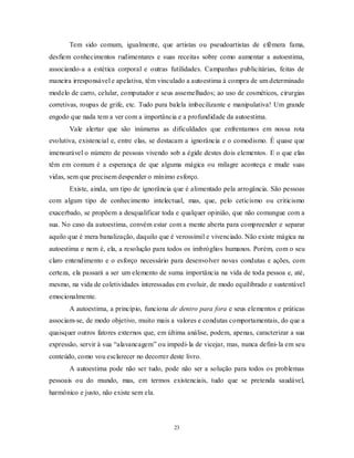 23
Tem sido comum, igualmente, que artistas ou pseudoartistas de efêmera fama,
desfiem conhecimentos rudimentares e suas receitas sobre como aumentar a autoestima,
associando-a a estética corporal e outras futilidades. Campanhas publicitárias, feitas de
maneira irresponsável e apelativa, têm vinculado a autoestima à compra de um determinado
modelo de carro, celular, computador e seus assemelhados; ao uso de cosméticos, cirurgias
corretivas, roupas de grife, etc. Tudo pura balela imbecilizante e manipulativa! Um grande
engodo que nada tem a ver com a importância e a profundidade da autoestima.
Vale alertar que são inúmeras as dificuldades que enfrentamos em nossa rota
evolutiva, existencial e, entre elas, se destacam a ignorância e o comodismo. É quase que
imensurável o número de pessoas vivendo sob a égide destes dois elementos. E o que elas
têm em comum é a esperança de que alguma mágica ou milagre aconteça e mude suas
vidas, sem que precisem despender o mínimo esforço.
Existe, ainda, um tipo de ignorância que é alimentado pela arrogância. São pessoas
com algum tipo de conhecimento intelectual, mas, que, pelo ceticismo ou criticismo
exacerbado, se propõem a desqualificar toda e qualquer opinião, que não comungue com a
sua. No caso da autoestima, convém estar com a mente aberta para compreender e separar
aquilo que é mera banalização, daquilo que é verossímil e vivenciado. Não existe mágica na
autoestima e nem é, ela, a resolução para todos os imbróglios humanos. Porém, com o seu
claro entendimento e o esforço necessário para desenvolver novas condutas e ações, com
certeza, ela passará a ser um elemento de suma importância na vida de toda pessoa e, até,
mesmo, na vida de coletividades interessadas em evoluir, de modo equilibrado e sustentável
emocionalmente.
A autoestima, a princípio, funciona de dentro para fora e seus elementos e práticas
associam-se, de modo objetivo, muito mais a valores e condutas comportamentais, do que a
quaisquer outros fatores externos que, em última análise, podem, apenas, caracterizar a sua
expressão, servir à sua ―alavancagem‖ ou impedi-la de vicejar, mas, nunca defini-la em seu
conteúdo, como vou esclarecer no decorrer deste livro.
A autoestima pode não ser tudo, pode não ser a solução para todos os problemas
pessoais ou do mundo, mas, em termos existenciais, tudo que se pretenda saudável,
harmônico e justo, não existe sem ela.
 