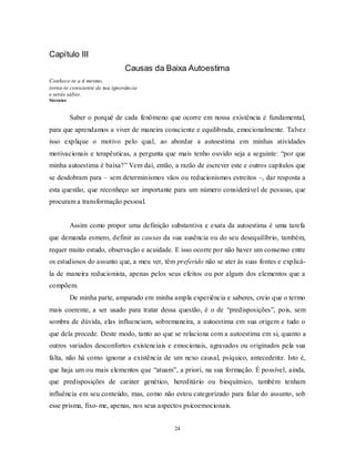 24
Capítulo III
Causas da Baixa Autoestima
Conhece-te a ti mesmo,
torna-te consciente de tua ignorância
e serás sábio.
Sócrates
Saber o porquê de cada fenômeno que ocorre em nossa existência é fundamental,
para que aprendamos a viver de maneira consciente e equilibrada, emocionalmente. Talvez
isso explique o motivo pelo qual, ao abordar a autoestima em minhas atividades
motivacionais e terapêuticas, a pergunta que mais tenho ouvido seja a seguinte: ―por que
minha autoestima é baixa?‖ Vem daí, então, a razão de escrever este e outros capítulos que
se desdobram para – sem determinismos vãos ou reducionismos estreitos –, dar resposta a
esta questão, que reconheço ser importante para um número considerável de pessoas, que
procuram a transformação pessoal.
Assim como propor uma definição substantiva e exata da autoestima é uma tarefa
que demanda esmero, definir as causas da sua ausência ou do seu desequilíbrio, também,
requer muito estudo, observação e acuidade. E isso ocorre por não haver um consenso entre
os estudiosos do assunto que, a meu ver, têm preferido não se ater às suas fontes e explicá-
la de maneira reducionista, apenas pelos seus efeitos ou por algum dos elementos que a
compõem.
De minha parte, amparado em minha ampla experiência e saberes, creio que o termo
mais coerente, a ser usado para tratar dessa questão, é o de ―predisposições‖, pois, sem
sombra de dúvida, elas influenciam, sobremaneira, a autoestima em sua origem e tudo o
que dela procede. Deste modo, tanto ao que se relaciona com a autoestima em si, quanto a
outros variados desconfortos existenciais e emocionais, agravados ou originados pela sua
falta, não há como ignorar a existência de um nexo causal, psíquico, antecedente. Isto é,
que haja um ou mais elementos que ―atuam‖, a priori, na sua formação. É possível, ainda,
que predisposições de caráter genético, hereditário ou bioquímico, também tenham
influência em seu conteúdo, mas, como não estou categorizado para falar do assunto, sob
esse prisma, fixo-me, apenas, nos seus aspectos psicoemocionais.
 