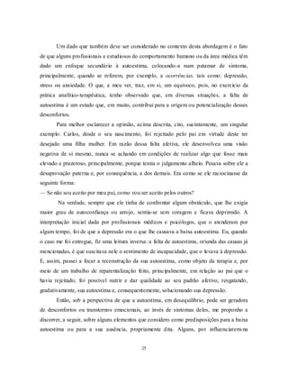 25
Um dado que também deve ser considerado no contexto desta abordagem é o fato
de que alguns profissionais e estudiosos do comportamento humano ou da área médica têm
dado um enfoque secundário à autoestima, colocando-a num patamar de sintoma,
principalmente, quando se referem, por exemplo, a ocorrências, tais como: depressão,
stress ou ansiedade. O que, a meu ver, traz, em si, um equívoco, pois, no exercício da
prática analítico-terapêutica, tenho observado que, em diversas situações, a falta de
autoestima é um estado que, em muito, contribui para a origem ou potencialização desses
desconfortos.
Para melhor esclarecer a opinião, acima descrita, cito, sucintamente, um singular
exemplo: Carlos, desde o seu nascimento, foi rejeitado pelo pai em virtude deste ter
desejado uma filha mulher. Em razão dessa falta afetiva, ele desenvolveu uma visão
negativa de si mesmo, nunca se achando em condições de realizar algo que fosse mais
elevado e prazeroso, principalmente, porque temia o julgamento alheio. Pesava sobre ele a
desaprovação paterna e, por consequência, a dos demais. Era como se ele raciocinasse da
seguinte forma:
— Se não sou aceito por meu pai, como vou ser aceito pelos outros?
Na verdade, sempre que ele tinha de confrontar algum obstáculo, que lhe exigia
maior grau de autoconfiança ou arrojo, sentia-se sem coragem e ficava deprimido. A
interpretação inicial dada por profissionais médicos e psicólogos, que o atenderam por
algum tempo, foi de que a depressão era o que lhe causava a baixa autoestima. Eu, quando
o caso me foi entregue, fiz uma leitura inversa: a falta de autoestima, oriunda das causas já
mencionadas, é que suscitava nele o sentimento de incapacidade, que o levava à depressão.
E, assim, passei a focar a reconstrução da sua autoestima, como objeto da terapia e, por
meio de um trabalho de reparentalização feito, principalmente, em relação ao pai que o
havia rejeitado, foi possível nutrir e dar qualidade ao seu padrão afetivo, resgatando,
gradativamente, sua autoestima e, consequentemente, solucionando sua depressão.
Então, sob a perspectiva de que a autoestima, em desequilíbrio, pode ser geradora
de desconfortos ou transtornos emocionais, ao invés de sintomas deles, me proponho a
discorrer, a seguir, sobre alguns elementos que considero como predisposições para a baixa
autoestima ou para a sua ausência, propriamente dita. Alguns, por influenciarem-na
 