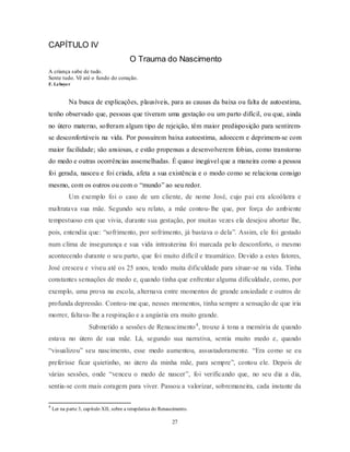 27
CAPÍTULO IV
O Trauma do Nascimento
A criança sabe de tudo.
Sente tudo. Vê até o fundo do coração.
F. Leboyer
Na busca de explicações, plausíveis, para as causas da baixa ou falta de autoestima,
tenho observado que, pessoas que tiveram uma gestação ou um parto difícil, ou que, ainda
no útero materno, sofreram algum tipo de rejeição, têm maior predisposição para sentirem-
se desconfortáveis na vida. Por possuírem baixa autoestima, adoecem e deprimem-se com
maior facilidade; são ansiosas, e estão propensas a desenvolverem fobias, como transtorno
do medo e outras ocorrências assemelhadas. É quase inegável que a maneira como a pessoa
foi gerada, nasceu e foi criada, afeta a sua existência e o modo como se relaciona consigo
mesmo, com os outros ou com o ―mundo‖ ao seu redor.
Um exemplo foi o caso de um cliente, de nome José, cujo pai era alcoólatra e
maltratava sua mãe. Segundo seu relato, a mãe contou-lhe que, por força do ambiente
tempestuoso em que vivia, durante sua gestação, por muitas vezes ela desejou abortar lhe,
pois, entendia que: ―sofrimento, por sofrimento, já bastava o dela‖. Assim, ele foi gestado
num clima de insegurança e sua vida intrauterina foi marcada pelo desconforto, o mesmo
acontecendo durante o seu parto, que foi muito difícil e traumático. Devido a estes fatores,
José cresceu e viveu até os 25 anos, tendo muita dificuldade para situar-se na vida. Tinha
constantes sensações de medo e, quando tinha que enfrentar alguma dificuldade, como, por
exemplo, uma prova na escola, alternava entre momentos de grande ansiedade e outros de
profunda depressão. Contou-me que, nesses momentos, tinha sempre a sensação de que iria
morrer, faltava-lhe a respiração e a angústia era muito grande.
Submetido a sessões de Renascimento4
, trouxe à tona a memória de quando
estava no útero de sua mãe. Lá, segundo sua narrativa, sentia muito medo e, quando
―visualizou‖ seu nascimento, esse medo aumentou, assustadoramente. ―Era como se eu
preferisse ficar quietinho, no útero da minha mãe, para sempre‖, contou ele. Depois de
várias sessões, onde ―venceu o medo de nascer‖, foi verificando que, no seu dia a dia,
sentia-se com mais coragem para viver. Passou a valorizar, sobremaneira, cada instante da
4
Ler na parte 3, capítulo XII, sobre a terapêutica do Renascimento.
 