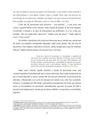 28
sua vida, tornando-se uma pessoa alegre, bem humorada e extrovertida. Sentiu aumentar a
sua autoconfiança e, com algum, esforço voltou a estudar. Hoje, após um processo de
reconstrução da sua autoestima, redefiniu sua relação com o pai, tornou-se um profissional,
bem sucedido, no campo da informática, casou-se, tem um filho e vive bem.
Como não há mecanismos para descrever – com precisão –, o que sente uma
criança, enquanto habita o útero materno, numa situação de rejeição, só nos resta imaginar,
vivenciando a situação e os tipos de pensamentos que poderíamos vir a ter, como, por
exemplo: ―não sou amado pelos meus pais‖; ―melhor seria não nascer‖; ―tenho medo de
viver‖; ―viver é sofrer‖.
Ao analisar o nascimento sob a ótica da criatura que nasce, entendo que, mesmo que
ele ocorra em condições consideradas adequadas, ainda assim, produz uma alta dose de
desconforto. Para ampliar a ideia desse fenômeno, chamo atenção para o que diz Frédérick
Leboyer5
, médico obstetra francês, em sua obra Nascer Sorrindo:
O que faz o horror do nascimento é a intensidade, a amplitude da
experiência, sua variedade, sua riqueza sufocante. Já dissemos que se acredita
que um recém-nascido não sente nada. Ele sente tudo. Tudo totalmente, sem
escolha, sem filtro, sem discriminação. A quantidade de sensações que assola o
nascimento ultrapassa tudo o que podemos imaginar. É uma experiência
sensorial tão vasta que não podemos nem mesmo concebê-la. (1974, p.30-31).
Então, nesse contexto, quando classifico o trauma do nascimento como uma
ocorrência geradora de predisposição para a baixa autoestima, faço-o pela compreensão de
que o trauma adquirido ao nascer, quando não desintegrado, permanece no inconsciente do
indivíduo, influenciando o seu modo de interagir com mundo à sua volta. Essa conclusão,
inclusive, é respaldada por Otto Rank6
, psicanalista contemporâneo de Freud, que afirmou
serem, as circunstâncias do nascimento, profundamente, gravadas na psique do bebê e
suscetíveis de reaparecerem, mesmo que de forma simbólica, em pacientes com distúrbios
psíquicos.
5
Frédérick Leboyer, médico obstetra francês, nascido em 1918, é criador do método denominado―Parto sem Dor‖, autor do livro
―Nascer Sorrindo‖, o título traduzido, literalmente, do francês é ―Por Um Nascimento Sem Violência‖.
6
Otto Rank(1884/1939), austríaco, psicanalista, professor e escritor. Foi colaborador muito próximo de Freud por mais de 20 anos.
Estudioso da psicanálise contribuiu em muito para a sua expansão. Entre as suas obras está o livro ―Trauma do Nascimento‖, publicado
em inglês em 1929. Para Rank o trauma do nascimento era elemento muito mais importante do que o conflito edipiano de Freud, dai o
rompimento entre eles.
 