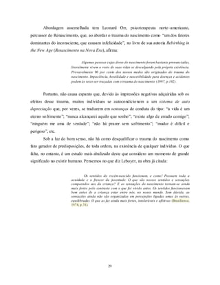 29
Abordagem assemelhada tem Leonard Orr, psicoterapeuta norte–americano,
percussor do Renascimento, que, ao abordar o trauma do nascimento como ―um dos fatores
dominantes do inconsciente, que causam infelicidade‖, no livro de sua autoria Rebirthing in
the New Age (Renascimento na Nova Era), afirma:
Algumas pessoas cujas dores do nascimento foram bastante pronunciadas,
literalmente vivem o resto de suas vidas se desculpando pela própria existência.
Provavelmente 90 por cento dos nossos medos são originados do trauma do
nascimento. Impaciência, hostilidade e suscetibilidade para doenças e acidentes
podem às vezes ser traçadas com o trauma do nascimento (1997, p.102).
Portanto, não causa espanto que, devido às impressões negativas adquiridas sob os
efeitos desse trauma, muitos indivíduos se autocondicionem a um sistema de auto
depreciação que, por vezes, se traduzem em sentenças de conduta do tipo: ―a vida é um
eterno sofrimento‖; ―nunca alcançarei aquilo que sonho‖; ―existe algo de errado comigo‖;
―ninguém me ama de verdade‖; ―não há prazer sem sofrimento‖; ―mudar é difícil e
perigoso‖, etc.
Sob a luz do bom senso, não há como desqualificar o trauma do nascimento como
fato gerador de predisposições, de toda ordem, na existência de qualquer indivíduo. O que
falta, no entanto, é um estudo mais abalizado deste que considero um momento de grande
significado no existir humano. Pensemos no que diz Leboyer, na obra já citada:
Os sentidos do recém-nascido funcionam, e como! Possuem toda a
acuidade e o frescor da juventude. O que são nossos sentidos e sensações
comparados aos da criança? E as sensações do nascimento tornam-se ainda
mais fortes pelo contraste com o que foi vivido antes. Os sentidos funcionavam
bem antes de a criança estar entre nós, no nosso mundo. Sem dúvida, as
sensações ainda não são organizadas em percepções ligadas umas às outras,
equilibradas. O que as faz ainda mais fortes, intoleráveis e aflitivas (Brasiliense,
1974, p.31).
 