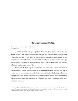 3
Como se Fosse um Prefácio
Ou nos amamos, ou nos aniquilamos. Todos juntos.
José Ângelo Gaiarsa
A minha pretensão era que o prefácio desta obra fosse escrito pelo o Dr. José
Ângelo Gaiarsa1
, pela admiração que sempre nutri por este, querido, mestre – um Rechiano
e humanista convicto –, em razão de sua coerência, arrebatadora, demonstrada no seu
programa da TV Bandeirantes, nos anos 1980 e 1990, ao qual eu assistia quase que
religiosamente. Em essência, por afinidades e identificação de longa data, que vieram a
influenciar mudanças em minha vida.
Estive com Dr. José Ângelo, pessoalmente, uma única vez – durante um seminário
em São Paulo –, quando uma conversa, breve, foi suficientemente marcante para que eu
pudesse sorver, com prazer, uma rara fração da sua sabedoria, humildade, desprendimento e
amor pelo seu ofício. Enfim, porque foi dele a inspiração mais incisiva, para vir a tornar-me
psicoterapeuta. Anos depois, autorizou-me a divulgar seus textos em meu site, com um e-
mail muito carinhoso.
1
José Ângelo Gaiarsa (1920/2010). Médico psiquiatra, introdutor das técnicas corporais em psicoterapia no Brasil. Além da obra já
citada, escreveu inúmeros livros, entre eles: Couraça Muscular e Caráter, Educação Familiar e Escolar Para o Terceiro Milênio,
Tratado Geral sobre a Fofoca, Sexo – Tudo que Ninguém Fala Sobre o Tema.
 