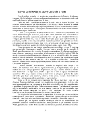 30
Breves Considerações Sobre Gestação e Parto
Considerando a gestação e o nascimento como elementos definidores de diversos
traços da vida do indivíduo, creio que ambas as situações devam ser tratadas de modo mais
qualificado do que o habitual, nos tempos de hoje.
Cada vez mais, a preocupação estética da mãe, antes e depois do parto, tem
merecido maior atenção do que o evento em si. Além do que, a forma do parto, na maioria
das vezes, tem sido decidida mais por aspectos puramente técnicos, econômicos ou outros –
desprovidos de sentido lógico –, do que pelas condições que seriam menos traumatizantes e
mais prazerosas para o nascituro.
O parto – visto pelo lado da medicina tradicional – traz em seu conteúdo todo um
acervo de recomendações e técnicas, que eu diria serem puramente frias e destituídas de
sensibilidade. Tal como a cesariana, que nada mais é do que um procedimento técnico-
cirúrgico, propriamente dito, onde o centro da atenção, quase que exclusivamente, é a
parturiente, quando, a meu ver, em nenhum momento deveriam ser ignorados os efeitos
psicoemocionais deste procedimento para com a criatura que está por nascer, ou seja, o
foco do parto deveria ser igualmente voltado, tanto para a mãe quanto para o filho.
Houve um tempo em que o parto natural era, por assim dizer, a regra. A cesariana
era uma exceção. Atualmente, o quadro é inverso: o parto natural é que é a exceção. O
Brasil, segundo pesquisas, é o campeão do mundo em cesarianas. O índice de cesarianas é
quase três vezes maior que o recomendado pela Organização Mundial de Saúde (OMS). De
acordo com os dados da última pesquisa efetuada no país, na rede pública 43% dos partos é
cesariana; na rede particular, esse número chega a 80%, enquanto que o recomendado pela
OMS deveria, no geral, situar-se entre 5 a 15%, já incluídos os de alto risco. Esse quadro
deve-se à falta de conhecimento e preparo da gestante para decidir o seu parto, aos médicos
e ao sistema hospitalar.
O médico, obstetra, Carlos Eduardo Czeresnia, do Hospital Albert Einstein – São
Paulo –, em declaração feita à Revista Super Interessante, já há algum tempo, falou que os
médicos indicam a cirurgia por medo de processos, ou seja, a cesárea tornaria o obstetra
mais defensável – se algo desse errado –, por ele se ater a rígidos procedimentos
operatórios: ―Por isso, o médico começa a criar medos na cabeça da gestante, dar razões
esdrúxulas pra fazer uma cesárea‖, afirmou. Além disso, existem ―conveniências‖
impróprias e interesses de ordem econômica a reger os partos.
Como se vê, no momento mais impactante da vida do indivíduo – seja em sua
dimensão física ou extrafísica –, que é o seu nascimento, nem sempre pais e obstetras estão
conscientes dos efeitos que esse pequeno lapso de tempo significa ou virá a significar para
a totalidade dessa nova existência. Estão mais ensimesmados, ―egoisticamente‖, em suas
próprias contradições existenciais, em seus medos e desejos, do que preparados para
celebrar esse augusto momento com amor e afeto, resultando, daí, muitas sequelas
emocionais, que só o tempo dirá quais serão as suas consequências.
Em terapia, são inúmeros os casos, comprovados, de pessoas que tiveram problemas
em sua gestação, ou ao nascer, e que vieram a desenvolver alguma patologia ou desconforto
emocional, entre eles: baixa autoestima, depressão, fobias e baixa imunidade corporal.
Observo que, em algumas ocasiões, instituições médicas ou assemelhadas têm
promovido cursos ou seminários destinados a mães gestantes, o que considero louvável.
Porém, percebo que o centro de tais eventos são apenas as gestantes, faltando dar a devida
 