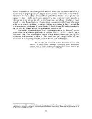 31
atenção à criatura que está sendo gestada. Atêm-se muito sobre os aspectos biofísicos, e
esquecem-se do preparo psicológico de pais e mães, quanto ao nascituro: como tratá-lo e
estimulá-lo, no que se refere à necessidade da qualidade da atenção afetiva, que deve ser
suprida por eles. Então, diante dessa perspectiva, creio serem necessários cuidados e
práticas, tais como, ensinar às mães a trabalharem suas ansiedades e tensões de modo
natural, por meio da meditação, do relaxamento ou yoga, por exemplo. Buscar a harmonia
no lar, conversar com suavidade – com quem está para nascer, ainda no útero –, tecendo-lhe
palavras amorosas, elogiosas e de boa aceitação. E, depois de nascido, aprimorar cuidados,
que vão além dos básicos necessários, como toques, massagens, etc.
Uma técnica de massagem para bebês, muito recomendada, é a Shantala7
, que foi
muito difundida no ocidente pelo médico, obstetra, francês, Frédérick Leboyer, que a
―descobriu‖ em Calcutá, numa das suas viagens à Índia. Enfim, para encerrar este capítulo,
recomendo principalmente às mães, o livro sobre esta que Leboyer chama de Arte
Tradicional de Massagens para Bebês, onde ele declara, com muito ímpeto:
Sim, os bebês têm necessidade de leite. Mas muito mais de serem
amados [...] Serem levados, embalados, acariciados, pegos, massageados,
constitui para os bebês, alimentos tão indispensáveis, senão mais do que
vitaminas, sais minerais e proteínas (Ground,1995, p.23).
7
Shantala foi o nome dado a essa ―Arte Tradicional de Massagem para Bebês‖, em homenagem a mulher paralítica que Frédérick
Leboyer viu, pela primeira vez, em Calcutá, na Índia, massageando o seu bebê. Nome também dado ao livro escrito e ilustrado por ele.
No Brasil, editado pela Editora Ground.
 
