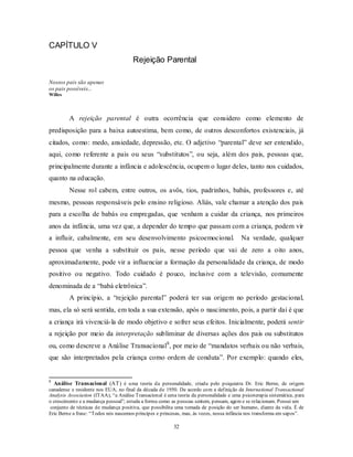 32
CAPÍTULO V
Rejeição Parental
Nossos pais são apenas
os pais possíveis...
Willes
A rejeição parental é outra ocorrência que considero como elemento de
predisposição para a baixa autoestima, bem como, de outros desconfortos existenciais, já
citados, como: medo, ansiedade, depressão, etc. O adjetivo ―parental‖ deve ser entendido,
aqui, como referente a pais ou seus ―substitutos‖, ou seja, além dos pais, pessoas que,
principalmente durante a infância e adolescência, ocupem o lugar deles, tanto nos cuidados,
quanto na educação.
Nesse rol cabem, entre outros, os avôs, tios, padrinhos, babás, professores e, até
mesmo, pessoas responsáveis pelo ensino religioso. Aliás, vale chamar a atenção dos pais
para a escolha de babás ou empregadas, que venham a cuidar da criança, nos primeiros
anos da infância, uma vez que, a depender do tempo que passam com a criança, podem vir
a influir, cabalmente, em seu desenvolvimento psicoemocional. Na verdade, qualquer
pessoa que venha a substituir os pais, nesse período que vai de zero a oito anos,
aproximadamente, pode vir a influenciar a formação da personalidade da criança, de modo
positivo ou negativo. Todo cuidado é pouco, inclusive com a televisão, comumente
denominada de a ―babá eletrônica‖.
A princípio, a ―rejeição parental‖ poderá ter sua origem no período gestacional,
mas, ela só será sentida, em toda a sua extensão, após o nascimento, pois, a partir daí é que
a criança irá vivenciá-la de modo objetivo e sofrer seus efeitos. Inicialmente, poderá sentir
a rejeição por meio da interpretação subliminar de diversas ações dos pais ou substitutos
ou, como descreve a Análise Transacional8
, por meio de ―mandatos verbais ou não verbais,
que são interpretados pela criança como ordem de conduta‖. Por exemplo: quando eles,
8
Análise Transacional (AT) é uma teoria da personalidade, criada pelo psiquiatra Dr. Eric Berne, de origem
canadense e residente nos EUA, no final da década de 1950. De acordo com a definição da International Transactional
Analysis Association (ITAA), ―a Análise Transacional é uma teoria da personalidade e uma psicoterapia sistemática, para
o crescimento e a mudança pessoal‖; estuda a forma como as pessoas sentem, pensam, agem e se relacionam. Possui um
conjunto de técnicas de mudança positiva, que possibilita uma tomada de posição do ser humano, diante da vida. É de
Eric Berne a frase: ―Todos nós nascemos príncipes e princesas, mas, às vezes, nossa infância nos transforma em sapos‖.
 