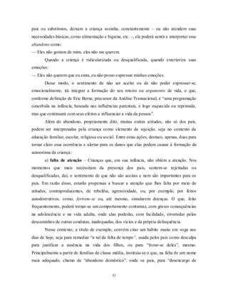 33
pais ou substitutos, deixam a criança sozinha, constantemente – ou não atendem suas
necessidades básicas, como alimentação e higiene, etc. –, ela poderá sentir e interpretar esse
abandono como:
— Eles não gostam de mim, eles não me querem.
Quando a criança é ridicularizada ou desqualificada, quando exterioriza suas
emoções:
— Eles não querem que eu sinta, eu não posso expressar minhas emoções.
Desse modo, o sentimento de não ser aceito ou de não poder expressar-se,
emocionalmente, irá integrar a formação do seu roteiro ou argumento de vida, o que,
conforme definição de Eric Berne, precursor da Análise Transacional, é ―uma programação
concebida na infância, baseada nas influências parentais, e logo esquecida ou reprimida,
mas que continuará com seus efeitos a influenciar a vida da pessoa‖.
Além do abandono, propriamente dito, muitas outras atitudes, não só dos pais,
podem ser interpretadas pela criança como elemento de rejeição, seja no contexto da
educação familiar, escolar, religiosa ou social. Entre estas ações, destaco, apenas, duas para
tornar claro essa ocorrência e alertar para os danos que elas podem causar à formação da
autoestima da criança:
a) falta de atenção – Crianças que, em sua infância, não obtém a atenção. Nos
momentos que mais necessitam da presença dos pais, sentem-se rejeitadas ou
desqualificadas, daí, o sentimento de que não são aceitas e nem são importantes para os
pais. Em razão disso, estarão propensas a buscar a atenção que lhes falta por meio de
atitudes, contraproducentes, de rebeldia, agressividade, ou, por exemplo, por feitos
autodestrutivos, como, ferirem-se ou, até mesmo, simularem doenças. O que, feito
frequentemente, poderá tornar-se um comportamento contumaz, com graves consequências
na adolescência e na vida adulta, onde elas poderão, com facilidade, enveredar pelos
descaminhos de outras condutas, inadequadas, dos vícios e da própria delinquência.
Nesse contexto, a título de exemplo, convém citar um hábito muito em voga nos
dias de hoje, seja para remediar ―a tal da falta de tempo”, usada pelos pais como desculpa
para justificar a ausência na vida dos filhos, ou para ―livrar-se deles‖, mesmo.
Principalmente a partir de famílias de classe média, instituiu-se o que, na falta de um nome
mais adequado, chamo de ―abandono doméstico‖, onde os pais, para ―desencargo de
 