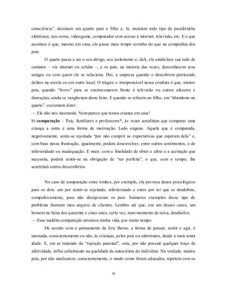 34
consciência‖, destinam um quarto para o filho e, lá, instalam todo tipo de parafernália
eletrônica, tais como, videogame, computador com acesso à internet, televisão, etc. E o que
acontece é que, mesmo em casa, ele passa mais tempo sozinho do que na companhia dos
pais.
O quarto passa a ser o seu abrigo, seu isolamento e, dali, ele estabelece sua rede de
contatos – via internet ou celular –, e os pais, na maioria das vezes, desconhecem seus
amigos ou com quem ele se relaciona. Daí, a surpresa quando o descobrem praticando
delitos na escola ou em outro local. O trágico e irresponsável nessa conduta é que, muitos
pais, quando ―livres‖ para se ensimesmarem frente à televisão ou outros afazeres e
distrações, ainda se vangloriam deste feito. E quando se referem ao filho, em ―abandono no
quarto‖, costumam dizer:
— Ele não nos incomoda. Nem parece que temos criança em casa!
b) comparação – Pais, familiares e professores*, às vezes acreditam que comparar uma
criança a outra é uma forma de motivação. Ledo engano. Aquela que é comparada,
negativamente, sente-se rejeitada ―por não cumprir as expectativas que esperam dela‖ e,
com base nessa frustração, igualmente, poderá desenvolver, entre outros sentimentos, o de
inferioridade ou inadequação. E mais: com a finalidade de obter o afeto e a aceitação que
necessita, poderá sentir-se na obrigação de ―ser perfeita‖, o que, com o tempo, lhe
acarretará outros desconfortos.
No caso de comparação entre irmãos, por exemplo, ela provoca danos psicológicos
para os dois: um por sentir-se rejeitado, inferiorizado e outro por ter que se desdobrar,
compulsivamente, para não decepcionar os pais. Inúmeros exemplos desse tipo de
problema ilustram meu arquivo de clientes. Lembro até que, em um desses casos, um
homem na faixa dos quarenta e cinco anos, certa vez, num momento de raiva, desabafou:
— Essa maldita comparação arruinou minha vida, por muito tempo.
De acordo com o pensamento de Eric Berne, a forma de pensar, sentir e agir, é
ensinada, conscientemente ou não, às crianças, pelos pais ou substitutos, desde a mais tenra
idade. E, em se tratando da ―rejeição parental‖, esta, por não possuir qualquer traço de
afetividade, influi cabalmente na qualidade da autoestima do indivíduo. Na verdade, muitos
pais, por não analisarem, conscientemente, o modo como foram educados, repetem com os
 