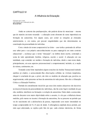 36
CAPÍTULO VI
A Influência da Educação
O homem não é nada
além daquilo que a educação faz dele...
Emanuel Kant
Ainda no contexto das predisposições, não poderia deixar de mencionar – mesmo
que de maneira um tanto resumida – a educação como elemento de suma importância na
formação da autoestima. Em alguns casos, por conter as situações já elencadas
anteriormente, e, em outros, por possuir singularidades que são determinantes na
constituição da personalidade do indivíduo.
Com o intuito de tornar compreensível ao leitor – caso tenha a pretensão de utilizar
esse saber para o seu próprio autoconhecimento ou para empregá-lo em outro contexto
educacional –, esclareço que o termo ―educação‖, no âmbito deste escrito, contempla a
soma de todo aprendizado familiar, religioso, escolar e social. A educação em sua
totalidade, cujo conteúdo vai moldar a formação do indivíduo, desde a mais tenra idade,
principalmente, em seus aspectos psicoemocional e comportamental, incluído, aí, a noção
de valores, sentimentos, etc.
Tomando como fonte inspiradora alguns conceitos da Análise Transacional (método
analítico já citado), e acrescentando-lhes observações colhidas na vivência terapêutica,
cheguei à conclusão de que, a priori, são dois os modelos de educação que, positiva ou
negativamente, estão presentes na base da autoestima de toda pessoa. São eles: a Educação
Crítica e a Educação Nutritiva.
Partindo do entendimento inicial de que esses dois modos educativos são decisivos
no desenvolvimento da personalidade dos indivíduos, não há como fugir à realidade de que
eles, também, interferem na formação e evolução da autoestima. Outro dado a acrescentar,
antes de discorrer com maior objetividade sobre o assunto, é o de que a influência desses
modelos, pelo menos no tocante à formação da autoestima, faz-se presente no período que
vai do nascimento até a adolescência da pessoa, impactando com maior intensidade no
tempo compreendido de 0 a 8 anos de idade. A abrangência ampliada desse período, por
mim aqui adicionada, se explica pelo fato de que: cada criatura interioriza, de forma
 