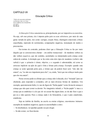 38
CAPÍTULO VII
Educação Crítica
Todos nós nascemos príncipes
e princesas, mas, às vezes,
nossa infância nos transforma
em sapos.
Eric Berne
A Educação Crítica caracteriza-se, principalmente, por ser impositiva ou coercitiva.
Ou seja, sob esse prisma, ela é imposta pelos pais ou seus substitutos, por meio de uma
gama variada de ações, tais como: castigos, coação física, chantagem emocional, críticas
exacerbadas, repressão de sentimentos, comparações negativas, instauração de medos e
preconceitos.
Em termos de conteúdo, podemos dizer que a Educação Crítica se faz por meio
daquilo que se convencionou chamar – em análise transacional – de mandatos verbais ou
não verbais negativos, que são sentidos, assimilados ou interpretados pela criança como
ordem de conduta. A distinção que se faz entre estes dois tipos de mandatos (verbal e não
verbal) é que: o primeiro é direto, objetivo, e o segundo é subentendido, tal como se
estivesse implícito na ação da qual é feita a leitura pela criança. Exemplo: quando uma
criança se sente ignorada pelos pais, a leitura que ela poderá fazer será: ―eles não me
amam‖, ou, ―eu não sou importante para eles‖, ou, ainda, ―terei que me esforçar muito para
que eles me amem‖.
Nesse sistema pode-se afirmar que a criança não é educada, ela é ―treinada‖ para ser
obediente, para responder a comandos, sob as mais diversas formas de mandatos. Um
exemplo, aparentemente bobo, é o uso da figura do ―bicho-papão‖ como forma de ameaça à
criança que não quer comer ou dormir. No imaginário infantil, o ―bicho-papão‖ é mau e a
crença que se estabelece é a de que ele vai causar-lhe algum dano, se ela não fizer o que o
pai ou a mãe querem. Para a criança nada é de brincadeira, o que é para amedrontar,
amedronta.
Seja no âmbito da família, na escola ou ensino religioso, encontramos inúmeros
exemplos de mandatos negativos, iguais ou assemelhados a estes:
— Se desobedecer, vai apanhar quando seu pai chegar.
— Se não comer, vai ficar doente.
 