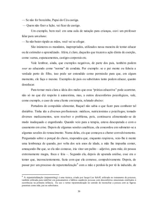 39
— Se não for bonzinho, Papai do Céu castiga.
— Quem não fizer a lição, vai ficar de castigo.
Um exemplo, bem real: em uma aula de natação para crianças, ouvi um professor
falar para um aluno:
— Se não bater rápido as mãos, você vai se afogar.
São inúmeros os mandatos, inapropriados, utilizados nessa maneira de tentar educar
ou de estimular o aprendizado. Além, é claro, daqueles que trazem a ação direta de coerção,
como: surras, espancamentos, castigos corporais etc.
Vale lembrar, ainda, que exemplos negativos, de parte dos pais, também podem
soar ao educando como ―norma‖ de conduta. Por exemplo: se o pai mente ou falseia a
verdade perto do filho, isso pode ser entendido como permissão para que, em algum
momento, ele faça o mesmo. Exemplos de pais ou substitutos tanto podem educar, quanto
deseducar.
Para tornar mais clara a ideia dos males que essa ―prática educativa‖ pode acarretar,
não só no que diz respeito à autoestima, mas, a outros desconfortos psicológicos, vale,
como exemplo, o caso de uma cliente em terapia, relatado abaixo:
Portadora de compulsão alimentar, Raquel não sabia o que fazer para combater tal
distúrbio. Tinha ido a diversos profissionais: médicos, nutricionistas e psicólogos; tomado
diversos medicamentos, sem resolver o problema, pois, continuava alimentando-se de
modo inadequado e engordando. Quando veio para a terapia, estava desesperada e com o
casamento em crise. Depois de algumas sessões analíticas, ela concordou em submeter-se a
algumas sessões de renascimento. Numa delas, eis que começou a chorar convulsivamente.
Perguntado sobre o porquê do choro, respondeu que, enquanto respirava, veio-lhe à mente
uma lembrança de quando, por volta dos seis anos de idade, a mãe lhe impunha comer,
ameaçando-lhe que, se ela não comesse, iria virar um palito – adjetivo, para mãe, de pessoa
extremamente magra, fraca e feia –. Segundo ela, depois de apurada análise, esse era o
temor que, inconscientemente, fazia com que ela comesse, compulsivamente. Depois, de
passar por um processo de reparentalização9
com a mãe e perdoá-la por tê-la induzido, de
9
A reparentalização (reparenting) é uma técnica, criada por Jacqui Lee Schiff, utilizada no tratamento de psicoses,
também utilizada para redefinir em pensamentos e hábitos saudáveis pessoas com desconfortos emocionais creditados à
ocorrências na primeira infância. Eu uso o termo reparentalização no sentido de reconciliar a pessoa com as figuras
parentais como mãe, pai ou substitutos.
 