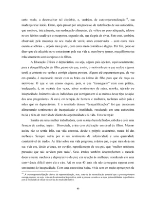 40
certo modo, a desenvolver tal distúrbio, e, também, de auto-reparentalização10
, sua
mudança teve início. Então, após passar por um processo de redefinição de sua autoestima,
que motivou, inicialmente, sua reeducação alimentar, ela voltou ao peso adequado, adotou
novos hábitos saudáveis e recuperou, segundo ela, sua alegria de viver. Fato este, também,
observado pela mudança no seu modo de vestir, antes conservador – com cores mais
escuras e sóbrias –, depois mais jovial, com cores mais coloridas e alegres. Por fim, pode-se
dizer que ela adquiriu novo entusiasmo pela sua vida e, num breve tempo, reequilibrou seu
relacionamento com o esposo e os filhos.
A Educação Crítica é depreciativa, ou seja, alguns pais apelam, equivocadamente,
para a desqualificação do filho, pensando que, assim, o motivarão para que realize alguma
tarefa a contento ou venha a corrigir alguma postura. Alguns até argumentam que, de vez
em quando, é necessário mexer com os brios ou ânimo do filho para que ele reaja ou
motive-se. O que é um crasso engano, pois, o que ―conseguem‖ com essa prática,
inadequada, é, na maioria das vezes, ativar sentimentos de raiva, revolta, rejeição ou
incapacidade. Inúmeros são os indivíduos que carregam em si as marcas desse tipo de ação
dos seus progenitores. Já ouvi, em terapia, de homens e mulheres, reclamos sobre pais e
mães que os depreciavam. E o resultado dessas ―desqualificações‖ foi que cresceram
alimentando sentimentos de incapacidade e inutilidade, resultando em uma autoestima
baixa e falta de reatividade diante das oportunidades na vida. Um exemplo:
Sandra era uma mulher trabalhadora, com valores bem definidos, esbelta e com uma
firmeza de caráter, impar. Divorciada, criou com dedicação um casal de filhos. Mesmo
assim, não se sentia feliz, sua vida amorosa, desde o próprio casamento, nunca foi das
melhores. Sempre nutriu por si um sentimento de inferioridade e uma quantidade
considerável de medos. Ao falar sobre sua vida pregressa, relatou que, o que mais doía em
sua vida era, desde criança, ter ouvido, repetidamente de seu pai, que ―mulher nenhuma
prestava; que não serviam para nada‖. Seus irmãos também desenvolveram o modelo
doentiamente machista e depreciativo do pai, em relação às mulheres, resultando em uma
convivência difícil entre ela e eles. Até os seus 43 anos ela não conseguira superar certo
sentimento de incapacidade. Com uma autoestima baixa, vivia sem ter muito apreço por ela
10
A autoreparentalização deriva da reparentalização, mas, trata-se da reconciliação parental que a pessoa promove
consigo mesmo, ou seja, trata-se da autoaceitação positiva, onde a pessoa reconhece as suas potencialidades e qualidades
com a finalidade de situar-se na vida de modo afirmativo.
 