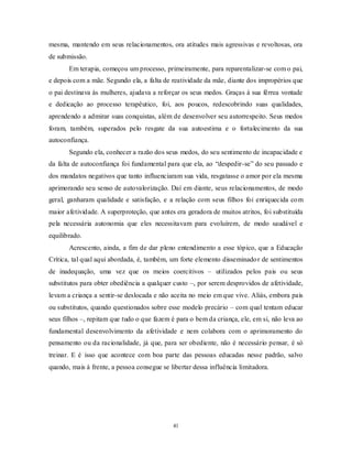 41
mesma, mantendo em seus relacionamentos, ora atitudes mais agressivas e revoltosas, ora
de submissão.
Em terapia, começou um processo, primeiramente, para reparentalizar-se com o pai,
e depois com a mãe. Segundo ela, a falta de reatividade da mãe, diante dos impropérios que
o pai destinava às mulheres, ajudava a reforçar os seus medos. Graças à sua férrea vontade
e dedicação ao processo terapêutico, foi, aos poucos, redescobrindo suas qualidades,
aprendendo a admirar suas conquistas, além de desenvolver seu autorrespeito. Seus medos
foram, também, superados pelo resgate da sua autoestima e o fortalecimento da sua
autoconfiança.
Segundo ela, conhecer a razão dos seus medos, do seu sentimento de incapacidade e
da falta de autoconfiança foi fundamental para que ela, ao ―despedir-se‖ do seu passado e
dos mandatos negativos que tanto influenciaram sua vida, resgatasse o amor por ela mesma
aprimorando seu senso de autovalorização. Daí em diante, seus relacionamentos, de modo
geral, ganharam qualidade e satisfação, e a relação com seus filhos foi enriquecida com
maior afetividade. A superproteção, que antes era geradora de muitos atritos, foi substituída
pela necessária autonomia que eles necessitavam para evoluírem, de modo saudável e
equilibrado.
Acrescento, ainda, a fim de dar pleno entendimento a esse tópico, que a Educação
Crítica, tal qual aqui abordada, é, também, um forte elemento disseminador de sentimentos
de inadequação, uma vez que os meios coercitivos – utilizados pelos pais ou seus
substitutos para obter obediência a qualquer custo –, por serem desprovidos de afetividade,
levam a criança a sentir-se deslocada e não aceita no meio em que vive. Aliás, embora pais
ou substitutos, quando questionados sobre esse modelo precário – com qual tentam educar
seus filhos –, repitam que tudo o que fazem é para o bem da criança, ele, em si, não leva ao
fundamental desenvolvimento da afetividade e nem colabora com o aprimoramento do
pensamento ou da racionalidade, já que, para ser obediente, não é necessário pensar, é só
treinar. E é isso que acontece com boa parte das pessoas educadas nesse padrão, salvo
quando, mais à frente, a pessoa consegue se libertar dessa influência limitadora.
 