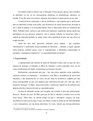 42
Em síntese, pode-se afirmar que a Educação Crítica aponta, apenas, dois caminhos
ao indivíduo: ou ele vai ser extremamente obediente, ou desobediente; submisso, ou
rebelde. E isso lhe trará, com certeza, inúmeros desconfortos ou desarmonia em sua vida.
A título de breve explicação, e não de justificativa, vale registrar que a maioria dos
pais ou substitutos comete essas ações, que deseducam, de modo inconsciente, devendo-se
isso à falta de preparo e ao desconhecimento sobre a repercussão delas na existência dos
filhos. Podemos dizer, inclusive, que muitos pais repassam, cegamente, apenas aquilo que
aprenderam em seu processo educativo, sem a mínima reflexão ou autocrítica sobre o
modelo de educação herdado ou, ainda, sobre como aperfeiçoá-lo para que seja eficaz no
tempo presente.
Além dos atos mais grosseiros utilizados nesse modelo – que considero
―deseducativo‖ e deformador da personalidade do indivíduo –, enumero, a seguir, algumas
outras práticas, também usuais, como a ―superproteção, a obediência condicionada ou
premiada, a chantagem comparativa11
e a responsabilização prematura‖.
1. Superproteção
A superproteção está inserida no modo de Educação Crítica, uma vez que ela, sob a
máscara de proteger ou defender os filhos de situações a serem superadas, traz, em seu
cerne, transferências de medos, inseguranças ou fracassos dos pais.
Infelizmente, encontramos pais que – por não terem superado certas inaptidões,
carências, temores ou frustrações –, transferem a seus filhos a incumbência de serem bem
sucedidos e não desapontá-los, às vezes, até por força de sentirem-se culpados por não
terem correspondido ao que seus próprios pais ambicionavam para eles. Daí que, sob o
intuito de ―proteger‖ os filhos, ―para o bem deles‖, acabam por impedi-los de enfrentar seus
próprios desafios e desenvolverem-se, espontaneamente.
Na faze da educação escolar, por exemplo, são comuns os pais que, praticamente,
fazem os ―deveres de casa‖ do filho, para que ele não se submeta a cometer erros ou tirar
notas baixas. Além disso, ao mesmo tempo em que o ―protegem‖, exigem, em troca,
excelência em tudo que ele faça. O que, em síntese, resulta na perda da sua individualidade
e, por consequência, em sua baixa autoestima. Às vezes, mesmo que inconscientemente,
11
No capítulo VI, há,também, uma referência assemelhada a essa prática inadequada.
 
