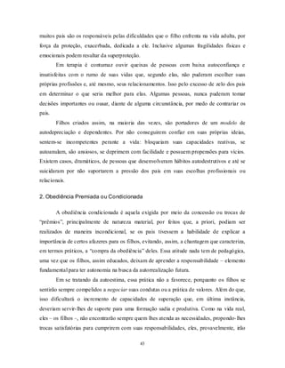 43
muitos pais são os responsáveis pelas dificuldades que o filho enfrenta na vida adulta, por
força da proteção, exacerbada, dedicada a ele. Inclusive algumas fragilidades físicas e
emocionais podem resultar da superproteção.
Em terapia é contumaz ouvir queixas de pessoas com baixa autoconfiança e
insatisfeitas com o rumo de suas vidas que, segundo elas, não puderam escolher suas
próprias profissões e, até mesmo, seus relacionamentos. Isso pelo excesso de zelo dos pais
em determinar o que seria melhor para elas. Algumas pessoas, nunca puderam tomar
decisões importantes ou ousar, diante de alguma circunstância, por medo de contrariar os
pais.
Filhos criados assim, na maioria das vezes, são portadores de um modelo de
autodepreciação e dependentes. Por não conseguirem confiar em suas próprias ideias,
sentem-se incompetentes perante a vida: bloqueiam suas capacidades reativas, se
autoanulam, são ansiosos, se deprimem com facilidade e possuem propensões para vícios.
Existem casos, dramáticos, de pessoas que desenvolveram hábitos autodestrutivos e até se
suicidaram por não suportarem a pressão dos pais em suas escolhas profissionais ou
relacionais.
2. Obediência Premiada ou Condicionada
A obediência condicionada é aquela exigida por meio da concessão ou trocas de
―prêmios‖, principalmente de natureza material, por feitos que, a priori, podiam ser
realizados de maneira incondicional, se os pais tivessem a habilidade de explicar a
importância de certos afazeres para os filhos, evitando, assim, a chantagem que caracteriza,
em termos práticos, a ―compra da obediência‖ deles. Essa atitude nada tem de pedagógica,
uma vez que os filhos, assim educados, deixam de aprender a responsabilidade – elemento
fundamental para ter autonomia na busca da autorrealização futura.
Em se tratando da autoestima, essa prática não a favorece, porquanto os filhos se
sentirão sempre compelidos a negociar suas condutas ou a prática de valores. Além do que,
isso dificultará o incremento de capacidades de superação que, em última instância,
deveriam servir-lhes de suporte para uma formação sadia e produtiva. Como na vida real,
eles – os filhos –, não encontrarão sempre quem lhes atenda as necessidades, propondo-lhes
trocas satisfatórias para cumprirem com suas responsabilidades, eles, provavelmente, irão
 