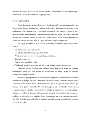 44
acumular frustrações por faltar-lhes o devido preparo e a necessária eficiência pessoal para
enfrentarem seus desafios existenciais e progredirem.
3. Jogo Comparativo
Como já comentei no capítulo sobre a rejeição parental, o uso da comparação é um
procedimento danoso à autoestima. Mesmo assim, não é incomum encontrarmos pais e
professores, principalmente, que – através da comparação com outrem –, busquem fazer
com que a criança atenda às suas expectativas de aprendizado, sejam elas comportamentais
ou não. No âmbito da família, por exemplo, vemos, muitas vezes, pais comparando um
irmão com o outro, ou com o filho de algum parente ou amigo mais próximo.
Eis alguns exemplos de falas usadas, comumente, quando da prática desse infeliz
modelo:
— Seu irmão, sim, é que é inteligente.
— Aquele, ali, é um doce; este, aqui, é um traste.
— Você deveria ser como seu primo: obediente, estudioso...
— Esse, aí, puxou o pai.
— Aquela, ali, é igualzinha à mãe.
— Você devia seguir o exemplo do seu colega, ele faz tudo para agradar aos pais.
Estas são, apenas, algumas das inúmeras falas negativas e usuais no processo
comparativo, dado que elas apenas se diferenciam na forma, sendo o conteúdo
manipulativo sempre o mesmo.
Na família, principalmente, essa abordagem, comparativa, além da ideia falsa de ser
estimulante, é pródiga em criar sentimentos de rejeição, raiva e rebeldia naquele que é
comparado como inferior, pois o entendimento é de que os pais gostam menos dele do que
daquele com o qual é comparado. Por outro lado, aquele que é comparado, positivamente,
pode, por medo da rejeição, vir a desenvolver atitudes compulsivas de obediência cega, e
criar para si a ideia de que, para não desapontar seus pais ou substitutos, ele tem que ser
perfeito e seguir, sempre, os mandatos deles. Vale destacar que estas e outras repercussões
vão além da infância ou adolescência. Vejamos, na prática, como isso pode funcionar, em
termos de rejeição:
 