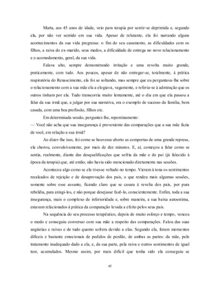 45
Marta, aos 45 anos de idade, veio para terapia por sentir-se deprimida e, segundo
ela, por não ver sentido em sua vida. Apesar de relutante, ela foi narrando alguns
acontecimentos da sua vida pregressa: o fim do seu casamento, as dificuldades com os
filhos, a raiva do ex-marido, seus medos, a dificuldade de entrega no novo relacionamento
e o acomodamento, geral, da sua vida.
Falava alto, sempre demonstrando irritação e uma revolta muito grande,
praticamente, com tudo. Aos poucos, apesar de não entregar-se, totalmente, à prática
respiratória do Renascimento, ela foi se soltando, mas sempre que eu perguntava-lhe sobre
o relacionamento com a sua mãe ela a elogiava, vagamente, e referia-se à admiração que os
outros tinham por ela. Tudo transcorria muito lentamente, até o dia em que ela passou a
falar da sua irmã que, a julgar por sua narrativa, era o exemplo de sucesso da família, bem
casada, com uma boa profissão, filhos etc.
Em determinada sessão, perguntei-lhe, repentinamente:
— Você não acha que sua insegurança é proveniente das comparações que a sua mãe fazia
de você, em relação a sua irmã?
Ao dizer-lhe isso, foi como se houvesse aberto as comportas de uma grande represa,
ela chorou, convulsivamente, por mais de dez minutos. E, aí, começou a falar como se
sentia, realmente, diante das desqualificações que sofria da mãe e do pai (já falecido à
época da terapia) que, até então, não havia sido mencionado diretamente nas sessões.
Aconteceu algo como se ela tivesse voltado no tempo. Vieram à tona os sentimentos
recalcados de rejeição e de desaprovação dos pais, o que rendeu mais algumas sessões,
somente sobre esse assunto, ficando claro que se casara à revelia dos pais, por pura
rebeldia, para atingi-los, e não porque desejasse fazê-lo, conscientemente. Enfim, toda a sua
insegurança, mais o complexo de inferioridade e, sobre maneira, a sua baixa autoestima,
estavam relacionados à prática da comparação levada a efeito pelos seus pais.
Na sequência do seu processo terapêutico, depois de muito esforço e tempo, venceu
o medo e conseguiu conversar com sua mãe a respeito das comparações. Falou das suas
angústias e raivas e de tudo quanto sofrera devido a elas. Segundo ela, foram momentos
difíceis e bastante emocionais de pedidos de perdão, de ambas as partes: da mãe, pelo
tratamento inadequado dado a ela, e, da sua parte, pela raiva e outros sentimentos de igual
teor, acumulados. Mesmo assim, por mais difícil que tenha sido ela conseguiu se
 