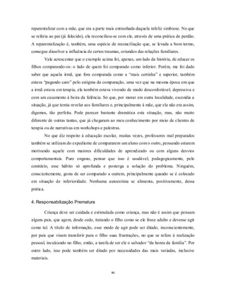 46
reparentalizar com a mãe, que era a parte mais entranhada daquela infeliz simbiose. No que
se referia ao pai (já falecido), ela reconciliou-se com ele, através de uma prática de perdão.
A reparentalização é, também, uma espécie de reconciliação que, se levada a bom termo,
consegue dissolver a influência de certos traumas, oriundos das relações familiares.
Vale acrescentar que o exemplo acima foi, apenas, um lado da história, de educar os
filhos comparando-os: o lado de quem foi comparado como inferior. Porém, me foi dado
saber que aquela irmã, que fora comparada como a ―mais certinha‖ e superior, também
estava ―pagando caro‖ pelo estigma da comparação, uma vez que na mesma época em que
a irmã estava em terapia, ela também estava vivendo de modo desconfortável, depressiva e
com um casamento à beira da falência. Só que, por morar em outra localidade, escondia a
situação, já que temia revelar aos familiares e, principalmente à mãe, que ela não era assim,
digamos, tão perfeita. Pode parecer bastante dramática esta situação, mas, não muito
diferente de outras tantas, que já chegaram ao meu conhecimento por meio de clientes de
terapia ou de narrativas em workshops e palestras.
No que diz respeito à educação escolar, muitas vezes, professores mal preparados
também se utilizam do expediente de compararem um aluno com o outro, pensando estarem
motivando aquele com maiores dificuldades de aprendizado ou com alguns desvios
comportamentais. Puro engano, pensar que isso é saudável, pedagogicamente, pelo
contrário, esse hábito só aprofunda e posterga a solução do problema. Ninguém,
conscientemente, gosta de ser comparado a outrem, principalmente quando se é colocado
em situação de inferioridade. Nenhuma autoestima se alimenta, positivamente, dessa
prática.
4. Responsabilização Prematura
Criança deve ser cuidada e estimulada como criança, mas não é assim que pensam
alguns pais, que agem, desde cedo, tratando o filho como se ele fosse adulto e devesse agir
como tal. A título de informação, esse modo de agir pode ser ditado, inconscientemente,
por pais que visam transferir para o filho suas frustrações, no que se refere à realização
pessoal, inculcando no filho, então, a tarefa de ser ele o salvador ―da honra da família‖. Por
outro lado, isso pode também ser ditado por necessidades das mais variadas, inclusive
materiais.
 