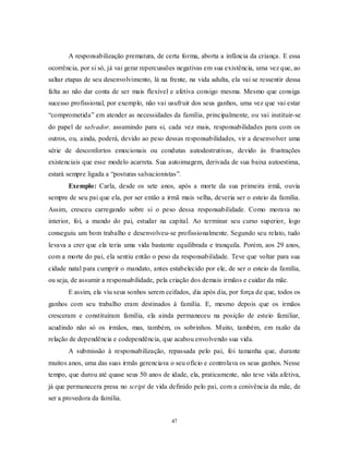 47
A responsabilização prematura, de certa forma, aborta a infância da criança. E essa
ocorrência, por si só, já vai gerar repercussões negativas em sua existência, uma vez que, ao
saltar etapas de seu desenvolvimento, lá na frente, na vida adulta, ela vai se ressentir dessa
falta ao não dar conta de ser mais flexível e afetiva consigo mesma. Mesmo que consiga
sucesso profissional, por exemplo, não vai usufruir dos seus ganhos, uma vez que vai estar
―comprometida‖ em atender as necessidades da família, principalmente, ou vai instituir-se
do papel de salvador, assumindo para si, cada vez mais, responsabilidades para com os
outros, ou, ainda, poderá, devido ao peso dessas responsabilidades, vir a desenvolver uma
série de desconfortos emocionais ou condutas autodestrutivas, devido às frustrações
existenciais que esse modelo acarreta. Sua autoimagem, derivada de sua baixa autoestima,
estará sempre ligada a ―posturas salvacionistas‖.
Exemplo: Carla, desde os sete anos, após a morte da sua primeira irmã, ouvia
sempre de seu pai que ela, por ser então a irmã mais velha, deveria ser o esteio da família.
Assim, cresceu carregando sobre si o peso dessa responsabilidade. Como morava no
interior, foi, a mando do pai, estudar na capital. Ao terminar seu curso superior, logo
conseguiu um bom trabalho e desenvolveu-se profissionalmente. Segundo seu relato, tudo
levava a crer que ela teria uma vida bastante equilibrada e tranquila. Porém, aos 29 anos,
com a morte do pai, ela sentiu então o peso da responsabilidade. Teve que voltar para sua
cidade natal para cumprir o mandato, antes estabelecido por ele, de ser o esteio da família,
ou seja, de assumir a responsabilidade, pela criação dos demais irmãos e cuidar da mãe.
E assim, ela viu seus sonhos serem ceifados, dia após dia, por força de que, todos os
ganhos com seu trabalho eram destinados à família. E, mesmo depois que os irmãos
cresceram e constituíram família, ela ainda permaneceu na posição de esteio familiar,
acudindo não só os irmãos, mas, também, os sobrinhos. Muito, também, em razão da
relação de dependência e codependência, que acabou envolvendo sua vida.
A submissão à responsabilização, repassada pelo pai, foi tamanha que, durante
muitos anos, uma das suas irmãs gerenciava o seu ofício e controlava os seus ganhos. Nesse
tempo, que durou até quase seus 50 anos de idade, ela, praticamente, não teve vida afetiva,
já que permanecera presa no script de vida definido pelo pai, com a conivência da mãe, de
ser a provedora da família.
 