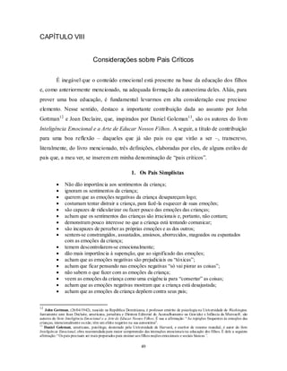 49
CAPÍTULO VIII
Considerações sobre Pais Críticos
É inegável que o conteúdo emocional está presente na base da educação dos filhos
e, como anteriormente mencionado, na adequada formação da autoestima deles. Aliás, para
prover uma boa educação, é fundamental levarmos em alta consideração esse precioso
elemento. Nesse sentido, destaco a importante contribuição dada ao assunto por John
Gottman12
e Joan Declaire, que, inspirados por Daniel Goleman13
, são os autores do livro
Inteligência Emocional e a Arte de Educar Nossos Filhos. A seguir, a título de contribuição
para uma boa reflexão – daqueles que já são pais ou que virão a ser –, transcrevo,
literalmente, do livro mencionado, três definições, elaboradas por eles, de alguns estilos de
pais que, a meu ver, se inserem em minha denominação de ―pais críticos‖.
1. Os Pais Simplistas
 Não dão importância aos sentimentos da criança;
 ignoram os sentimentos da criança;
 querem que as emoções negativas da criança desapareçam logo;
 costumam tentar distrair a criança, para fazê-la esquecer de suas emoções;
 são capazes de ridicularizar ou fazer pouco das emoções das crianças;
 acham que os sentimentos das crianças são irracionais e, portanto, não contam;
 demonstram pouco interesse no que a criança está tentando comunicar;
 são incapazes de perceber as próprias emoções e as dos outros;
 sentem-se constrangidos, assustados, ansiosos, aborrecidos, magoados ou espantados
com as emoções da criança;
 temem descontrolarem-se emocionalmente;
 dão mais importância à superação, que ao significado das emoções;
 acham que as emoções negativas são prejudiciais ou ―tóxicas‖;
 acham que ficar pensando nas emoções negativas ―só vai piorar as coisas‖;
 não sabem o que fazer com as emoções da criança;
 veem as emoções da criança como uma exigência para ―consertar‖ as coisas;
 acham que as emoções negativas mostram que a criança está desajustada;
 acham que as emoções da criança depõem contra seus pais;
12
John Gottman, (26/04/1942), nascido na República Dominicana, é professor emérito de psicologia na Universidade de Washington.
Juntamente com Joan Declaire, americana, jornalista e Diretora Editorial do Aconselhamento na Gravidez e Infância da Microsoft; são
autores do livro Inteligência Emocional e a Arte de Educar Nossos Filhos. É sua a afirmação: ―As rejeições frequentes às emoções das
crianças, intencionalmente ounão, têm um efeito negativo na sua autoestima‖.
13
Daniel Goleman, americano, psicólogo, doutorado pela Universidade de Harvard, e escritor de renome mundial, é autor do livro
Inteligência Emocional, obra recomendada para maior compreensão das interações emocionais na educação dos filhos. É dele a seguinte
afirmação:―Os pais precisam ser mais preparados para ensinar aos filhos noções emocionais e sociais básicas”.
 