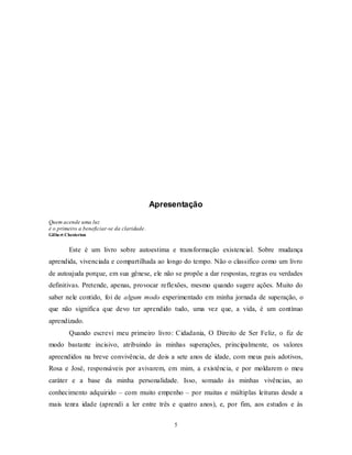 5
Apresentação
Quem acende uma luz
é o primeiro a beneficiar-se da claridade.
Gilbert Chesterton
Este é um livro sobre autoestima e transformação existencial. Sobre mudança
aprendida, vivenciada e compartilhada ao longo do tempo. Não o classifico como um livro
de autoajuda porque, em sua gênese, ele não se propõe a dar respostas, regras ou verdades
definitivas. Pretende, apenas, provocar reflexões, mesmo quando sugere ações. Muito do
saber nele contido, foi de algum modo experimentado em minha jornada de superação, o
que não significa que devo ter aprendido tudo, uma vez que, a vida, é um contínuo
aprendizado.
Quando escrevi meu primeiro livro: Cidadania, O Direito de Ser Feliz, o fiz de
modo bastante incisivo, atribuindo às minhas superações, principalmente, os valores
apreendidos na breve convivência, de dois a sete anos de idade, com meus pais adotivos,
Rosa e José, responsáveis por avivarem, em mim, a existência, e por moldarem o meu
caráter e a base da minha personalidade. Isso, somado às minhas vivências, ao
conhecimento adquirido – com muito empenho – por muitas e múltiplas leituras desde a
mais tenra idade (aprendi a ler entre três e quatro anos), e, por fim, aos estudos e às
 