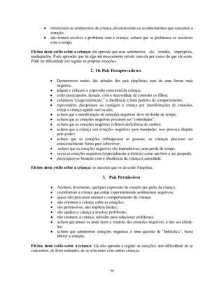 50
 minimizam os sentimentos da criança, desmerecendo os acontecimentos que causaram a
emoção;
 não tentam resolver o problema com a criança; acham que os problemas se resolvem
com o tempo.
Efeitos deste estilo sobre a criança: ela aprende que seus sentimentos são errados, impróprios,
inadequados. Pode aprender que há algo intrinsecamente errado com ela por causa do que ela sente.
Pode ter dificuldade em regular as próprias emoções.
2. Os Pais Desaprovadores
 Demonstram muitas das atitudes dos pais simplistas, mas de uma forma mais
negativa;
 julgam e criticam a expressão emocional da criança;
 estão preocupados, demais, com a necessidade de controlar os filhos;
 enfatizam ―exageradamente,‖ a obediência a bons padrões de comportamento;
 repreendem, disciplinam ou castigam a criança por manifestações de emoções,
esteja a criança agindo mal ou não;
 acham que a manifestação de emoções negativas deve ter limite de tempo;
 acham que as emoções negativas precisam ser ―controladas‖;
 acham que as emoções negativas refletem deficiência de caráter;
 acham que a criança usa emoções negativas para manipular; isso provoca disputa
pelo poder;
 acham que as emoções enfraquecem as pessoas; as crianças precisam ser
emocionalmente fortes para sobreviver;
 acham que as emoções negativas são improdutivas, uma perda de tempo;
 veem as emoções negativas (especialmente a tristeza) como um bem a ser poupado;
 preocupam-se bastante com a obediência da criança à autoridade.
Efeitos deste estilo sobre a criança: os mesmos que os do estilo Simplista.
3. Pais Permissivos
 Aceitam, livremente, qualquer expressão de emoção por parte da criança;
 reconfortam a criança que esteja experimentando sentimentos negativos;
 quase não procuram orientar o comportamento da criança;
 não orientam a criança sobre as emoções;
 são permissivos, não impõem limites;
 não ajudam a criança a resolver problemas;
 não ensinam, à criança, métodos para solucionar problemas;
 acham que pouco se pode fazer a respeito das emoções negativas, a não ser afastá-
las;
 acham que administrar emoções negativas é uma questão de ―hidráulica‖, basta
liberar a emoção.
Efeitos deste estilo sobre a criança: Ela não aprende a regular as emoções; tem dificuldade de se
concentrar, de fazer amizades, de se relacionar com outras crianças.
 