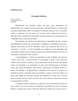51
CAPÍTULO IX
Educação Nutritiva
Não se pode falar
de educação sem amor .
Paulo Freire
Diferentemente dos elementos citados, até agora, como alimentadores de
predisposições para a ausência ou baixa autoestima, a Educação Nutritiva, a começar pela
sua própria denominação, difere em sua gênese da Educação Crítica por servir de estímulo
positivo à autoestima. Isso por conter, em sua base, maior compreensão dos pais ou
substitutos sobre a importância da afetividade no processo educativo e do respeito para com
a integridade física e emocional da criança.
Especialmente, pais nutritivos não subestimam as capacidades inerentes à própria
individualidade da criança como, por exemplo, a inteligência e a habilidade de processar e
organizar informações que lhe são repassadas, além do que, respeitam cada fase do seu
crescimento. A coerção e a crítica desmedida, por exemplo, são aqui substituídas pela
comunicação inteligível, pelos estímulos positivos, pela correção qualitativa das ações em
substituição ao julgamento crítico e pessoal.
A responsabilidade e os limites são aprendidos por meio do diálogo claro entre pais
e filhos, assim como, o desenvolvimento da racionalidade é levado a bom termo pelo
estímulo ao ato de pensar e ponderar, o que contribui para o desenvolvimento da dinâmica
mental, da criatividade e do aprendizado, de modo geral. Diferentemente da Educação
Crítica, que, através da imposição, busca induzir o pensamento, na Educação Nutritiva, o
refletir com liberdade é, pedagogicamente, considerado como essencial ao progresso da
formação da criança. Lembrando, ainda, que estimular a criança a raciocinar colabora, em
muito, para ampliar sua autonomia, pessoas que aprenderam a avaliar, por si mesmas,
fazem com maior clareza a leitura do mundo que as cerca, além de serem mais assertivas
em suas posições e escolhas.
A Educação Nutritiva caracteriza-se, ainda, pelo maior discernimento dos pais de
que a criança é um ser com infinitas possibilidades, necessitando, por isso, de estímulos
distintos e vigorosos para virem a efetivá-las. Sabem eles, também, que, nesse processo, a
 