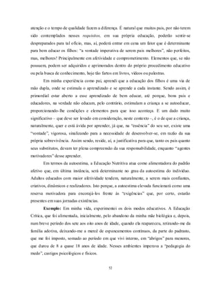 52
atenção e o tempo de qualidade fazem a diferença. É natural que muitos pais, por não terem
sido contemplados nesses requisitos, em sua própria educação, poderão sentir-se
despreparados para tal ofício, mas, aí, poderá entrar em cena um fator que é determinante
para bem educar os filhos: ―a vontade imperativa de serem pais melhores‖, não perfeitos,
mas, melhores! Principalmente em afetividade e comprometimento. Elementos que, se não
possuem, podem ser adquiridos e aprimorados dentro do próprio procedimento educativo
ou pela busca de conhecimento, hoje tão fartos em livros, vídeos ou palestras.
Em minha experiência como pai, aprendi que a educação dos filhos é uma via de
mão dupla, onde se estimula o aprendizado e se aprende a cada instante. Sendo assim, é
primordial estar aberto a esse aprendizado de bem educar, até porque, bons pais e
educadores, na verdade não educam, pelo contrário, estimulam a criança a se autoeducar,
proporcionando-lhe condições e elementos para que isso aconteça. E um dado muito
significativo – que deve ser levado em consideração, neste contexto –, é o de que a criança,
naturalmente, quer e está ávida por aprender, já que, na ―essência‖ do seu ser, existe uma
―vontade‖, vigorosa, sinalizando para a necessidade de desenvolver-se, em razão da sua
própria sobrevivência. Assim sendo, reside, aí, a justificativa para que, tanto os pais quanto
seus substitutos, devam ter plena compreensão da sua responsabilidade, enquanto ―agentes
motivadores‖ desse aprender.
Em termos da autoestima, a Educação Nutritiva atua como alimentadora do padrão
afetivo que, em última instância, será determinante no grau da autoestima do indivíduo.
Adultos educados com maior afetividade tendem, naturalmente, a serem mais confiantes,
criativos, dinâmicos e realizadores. Isto porque, a autoestima elevada funcionará como uma
reserva motivadora para encorajá-los frente às ―exigências‖ que, por certo, estarão
presentes em suas jornadas existências.
Exemplo: Em minha vida, experimentei os dois modos educativos. A Educação
Crítica, que foi alimentada, inicialmente, pelo abandono da minha mãe biológica e, depois,
num breve período dos sete aos oito anos de idade, quando ela reapareceu, retirando-me da
família adotiva, deixando-me a mercê de espancamentos contínuos, da parte do padrasto,
que me foi imposto, somado ao período em que vivi interno, em ―abrigos‖ para menores,
que durou de 8 a quase 18 anos de idade. Nesses ambientes imperava a ―pedagogia do
medo‖, castigos psicológicos e físicos.
 